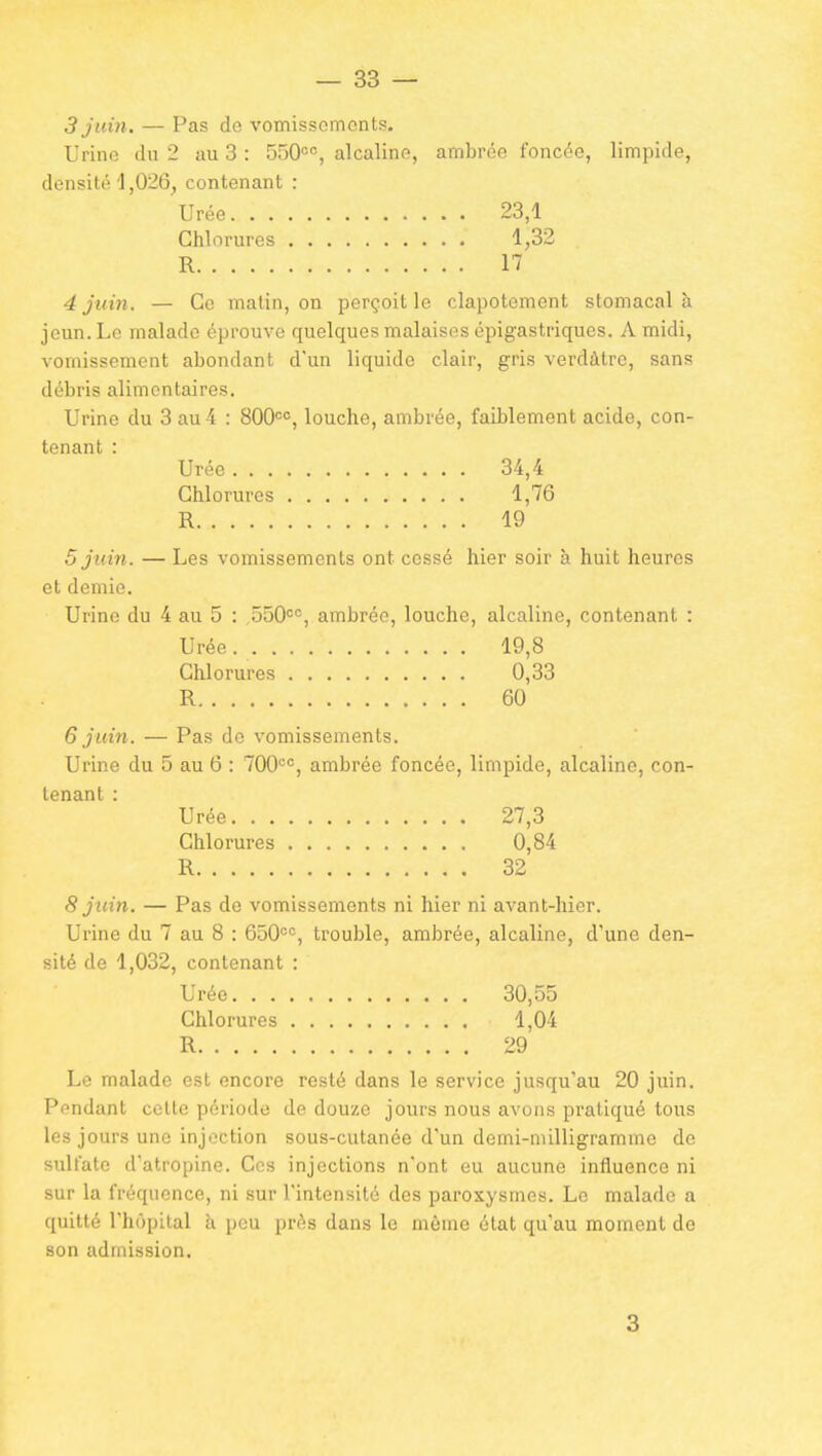 3 juin. — Pas de vomissomonts. Urine du 2 au 3 : SSO^, alcaline, ambrée foncée, limpide, densité 1,026, contenant : Urée 23,1 Chlorures 1,32 R 17 4 juin. — Ce malin, on perçoit le clapotement stomacal à jeun. Le malade éprouve quelques malaises épigastriques. A midi, vomissement abondant d'un liquide clair, gris verdàtre, sans débris alimentaires. Urine du 3 au 4 : 800<=<^, louche, ambrée, faiblement acide, con- tenant : Urée 34,4 Chlorures 1,76 R 19 5 juin. — Les vomissements ont cessé hier soir à huit heures et demie. Urine du 4 au 5 : 550=°, ambrée, louche, alcaline, contenant : Urée 19,8 Chlorures 0,33 R 60 6 juin. — Pas de vomissements. Urine du 5 au 6 : 700<=, ambrée foncée, limpide, alcaline, con- tenant : Urée 27,3 Chlorures 0,84 R 32 8 juin. — Pas de vomissements ni hier ni avant-hier. Urine du 7 au 8 : 650'=, trouble, ambrée, alcaline, d'une den- sité de 1,032, contenant : Urée 30,55 Chlorures 1,04 R 29 Le malade est encore resté dans le service jusqu'au 20 juin. Pendant celte période de douze jours nous avons pratiqué tous les jours une injection sous-cutanée d'un demi-milligramme de sulfate d'atropine. Ces injections n'ont eu aucune influence ni sur la fréquence, ni sur l'intensité des paroxysmes. Le malade a quitté l'hôpital à peu près dans le même état qu'au moment de son admission. 3