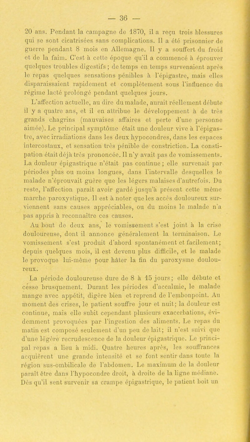 20 ans. Pendant la campagne de 1870, il a reçu trois blessures qui se sont cicatrisées sans complications. II a été prisonnier de guerre pendant 8 mois en Allemagne. Il y a .souffert du froid et de la faim. C'est à cette époque qu'il a commencé à éprouver quelques troubles digestifs ; de temps en temps survenaient après le repas quelques sensations pénibles à l'épigastre, mais elles disparaissaient rapidement et complètement sous Tinfluence du régime lacté prolongé pendant quelques jours. L'affection actuelle, au dire du malade, aurait réellement débute il y a quatre ans, et il en attribue le développement à de trî-s grands chagrins (mauvaises affaires et perte d'une personne aimée). Le principal symptôme était une douleur vive à l'épigas- tre, avec irradiations dans les deux hypocondres, dans les espaces intercostaux, et sensation très pénible de constriction. La consti- pation était déjà très prononcée. Il n'y avait pas de vomissements. La douleur épigastrique n'était pas continue ; elle survenait par périodes plus ou moins longues, dans l'intervalle desquelles le malade n'éprouvait guère que les légers malaises d'autrefois. Du reste, l'affection parait avoir gardé jusqu'à présent cette même marche paroxystique. 11 est à noter que les accès douloureux sur- viennent sans causes appréciables, ou du moins le malade na pas appris à reconnaître ces causes. Au bout de deux ans, le vomissement s'est joint à la crise douloureuse, dont il annonce généralement la terminaison. Le vomissement s'est produit d'abord spontanément et facilement; depuis quelques mois, il est devenu plus difficile, et le malade le provoque lui-même pour hâter la fin du paroxysme doulou- reux. La période douloureuse dure de 8 à 15 jours; elle débute et cesse brusquement. Durant les périodes d'accalmie, le malade mange avec appétit, digère bien et reprend de l'embonpoint. Au moment des crises, le patient souffre jour et nuit; la douleur est continue, mais elle subit cependant plusieurs exacerbations, évi- demment provoquées par l'ingestion des aliments. Le repas du matin est composé seulement d'un peu de lait; il n'est suivi que d'une légère recrudescence de la douleur épigastrique. Le princi- pal repas a lieu à midi. Quatre heures après, les souffrances acquièrent une grande intensité et se font sentir dans toute la région sus-ombilicale de l'abdomen. Le maximum de la douleur paraît être dans l'hypocondre droit, à droite de la ligne médiane. Dès qu'il sent survenir sa crampe épigastrique, le patient boit un