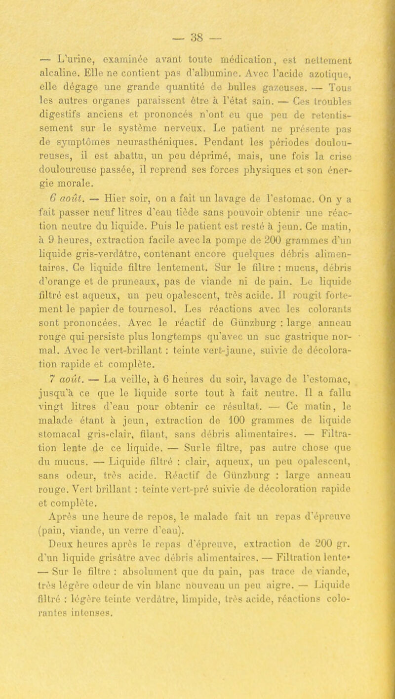 — L'urine, examinée avant toute médication, est nellement alcaline. Elle ne contient pas cralbumine. Avec l'acide azotique, elle dégage une grande quantité de bulles gazeuses. — Tous les autres organes paraissent être à l'état sain. — Ces troubles digestifs anciens et prononcés n'ont eu que peu de retentis- sement sur le système nerveux. Le patient ne présente pas de symptômes neurasthéniques. Pendant les périodes doulou- reuses, il est abattu, un peu déprimé, mais, une fois la crise douloureuse passée, il reprend ses forces physiques et son éner- gie morale. 6 août. — Hier soir, on a fait un lavage de l'estomac. On y a fait passer neuf litres d'eau tiède sans pouvoir obtenir une réac- tion neutre du liquide. Puis le patient est resté à jeun. Ce matin, à 9 heures, extraction facile avec la pompe de 200 grammes d'un liquide gris-verdàtrc, contenant encore quelques débris alimen- taires. Ce liquide filtre lentement. Sur le filtre : mucus, débris d'orange et de pruneaux, pas de viande ni de pain. Le liquide filtré est aqueux, un peu opalescent, très acide. Il rougit forte- ment le papier de tournesol. Les réactions avec les colorants sont prononcées. Avec le réactif de Gûnzburg : large anneau rouge qui persiste plus longtemps qu'avec un suc gastrique nor- mal. Avec le vert-brillant : teinte vert-jaune, suivie de décolora- tion rapide et complète. 7 août. — La veille, à 6 heures du soir, lavage de l'estomac, jusqu'à ce que le liquide sorte tout à fait neutre. Il a fallu vingt litres d'eau pour obtenir ce résultat. — Ce matin, le malade étant à jeun, extraction de 100 grammes de liquide stomacal gris-clair, filant, sans débris alimentaire-;. — Filtra- tion lente de ce liquide. — Surle filtre, pas autre chose que du mucus. — Liquide filtré : clair, aqueux, un peu opalescent, sans odeur, très acide. Réactif de Giinzburg : large anneau rouge. Vert brillant : teinte vert-pré suivie de décoloration rapide et complète. Après une heure de repos, le malade fait un repas d'épreuve (pain, viande, un verre d'eau). Deux heures après le repas d'épreuve, extraction de 200 gr. d'un liquide grisâtre avec débris alimentaires. — Filtration lente* — Sur le filtre : absolument que du pain, pas trace de viande, très légère odeur de vin blanc nbuveau un peu aigre. — Liquide filtré : légère teinte verdàtre, limpide, très acide, réactions colo- rantes intenses.