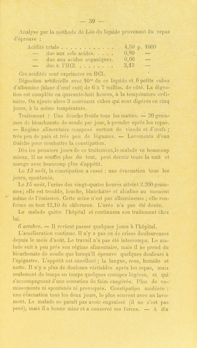 Analyse par la méthode de Léo du liquide provenant du repas d'épreuve : Acidité totale 4,09 p. 1000 — due aux sels acides 0,80 — — due aux acides organiques. 0,66 — — due à l'HCl. 3,13 — Ces acidités sont exprimées en HGl. Digestion artificielle avec 10=° de ce liquide et 6 petits cubes d'albumine (blanc d'œuf cuit) de 6 à 7 millim. de côté. La diges- tion est complète en quarante-huit heures, à la température ordi- naire. On ajoute alors 3 nouveaux cubes qui sont digérés en cinq jours, à la même température. Traitement : Une douche froide tous les matins. — 20 gram- mes de bicarbonate de soude par jour, h prendre après les repas. — Régime alimentaire composé surtout de viande et d'œufs ; très peu de pain et très peu de légumes. — Lavements d'eau . fraîche pour combattre la constipation. Dès les premiers jours do ce traitement,le malade va beaucoup mieux, il ne souffre plus du tout, peut dormir toute la nuit cl mange avec beaucoup plus d'appétit. Le 13 août, la constipation a cessé : une évacuation tous les jours, spontanée. Le 15 août, l'urine des vingt-quatre heures atteint 2.200 gram- mes; elle est trouble, louche, blanchâtre et alcaline au moment même de l'émission. Cette urine n'est pas albumineuse ; elle ren- ferme en tout 12,10 de chlorures. L'urée n'a pas été dosée. Le malade quitte l'hôpital et continuera son traitement chez lui. 6 octobre. — 11 revient passer quelques jours à l'hôpital. L'amélioration continue. 11 n'y a pas eu de crises douloureuses depuis le mois d'août. Le travail n'a pas été interrompu. Le ma- lade suit à peu près son régime alimentaire, mais il ne prend du bicarbonate de soude que lorsqu'il éprouve quelques douleurs à l'épigastre. L'appétit est excellent ; la langue, rose, humide et nette. Il n'y a plus de douleurs véritables après les repas, mais seulement de temps en temps quelques crampes légères, et qui s'accompagnent d'une sensation de faim exagérée. Plus de vo- missements ni spontanés ni provoqués. Constii)alion modérée une évacuation tous les deux jours, le plus souvent avec un lave- ment. Le malade ne paraît pas avoir engraissé (il tie s'est pas pesé), mais il a bonne mine et a conservé ses forces. — A dix