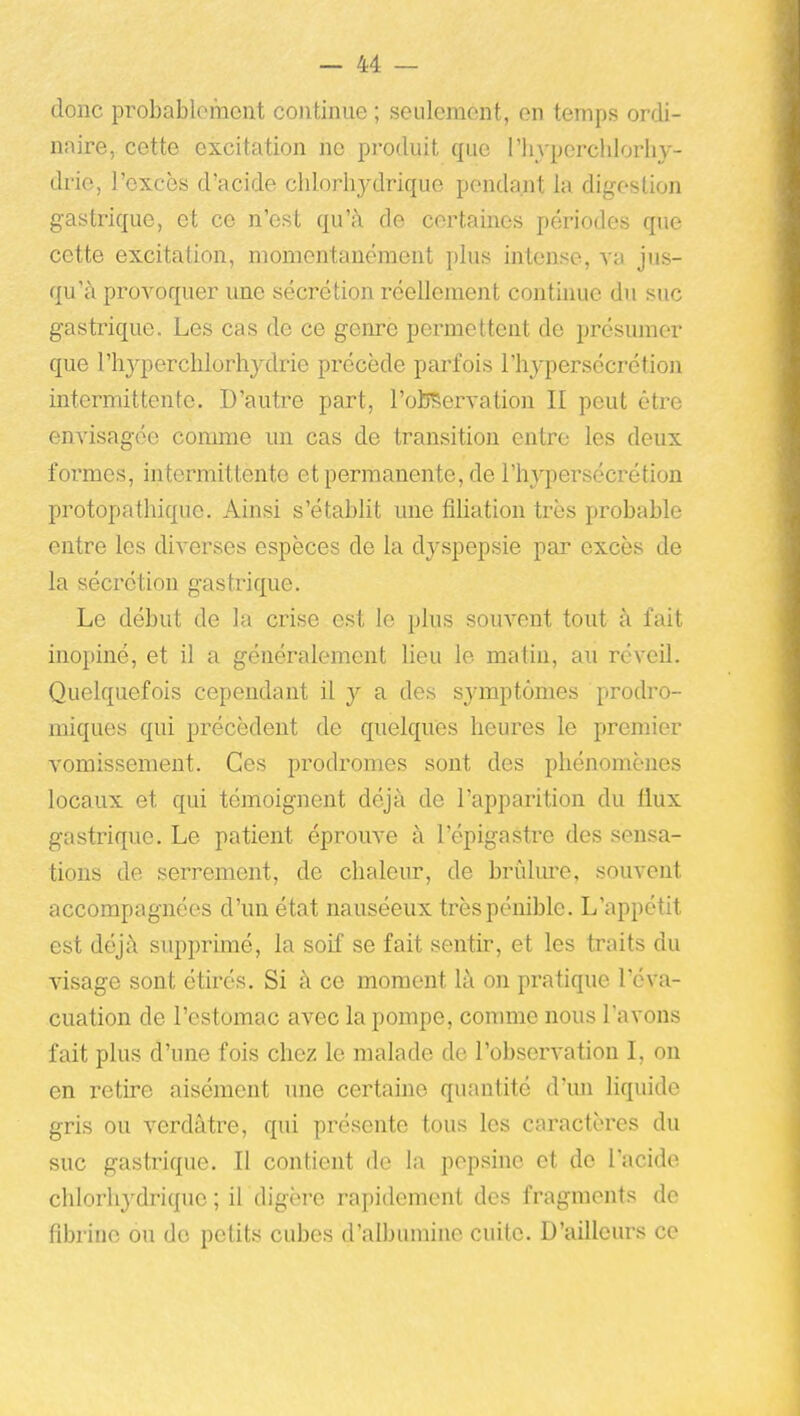 donc probablomcnt continue ; seulement, en temps ordi- naire, cette excitation ne produit que l'in-perchlorhy- drie, l'excès d'acide clilorliydrique pendant la digestion gastrique, et ce n'est qu'à de certaines périodes que cette excitation, momentanément plus intense, va jus- qu'à provoquer une sécrétion réellement continue du suc gastrique. Les cas de ce genre permettent de présumer que rh3''perclilorhydrie précède parfois l'hypersécrétion intermittente. D'autre part, l'otEervation II peut être envisagée comme un cas de transition entre les deux foi'mes, intermittente et permanente, de l'hypersécrétion protopathique. Ainsi s'établit une fiUation très probable entre les diverses espèces de la dyspepsie par excès de la sécrétion gastrique. Le début de la crise est le plus souvent tout à fait inopiné, et il a généralement lieu le matin, au réveil. Quelquefois cependant il y a des symptômes prodro- miques qui précèdent de quelques heures le premier vomissement. Ces prodromes sont des phénomènes locaux et qui témoignent déjà de l'apparition du flux gastrique. Le patient éprouve à l'épigastre des sensa- tions de serrement, de chaleur, de brûlm'e, souvent accompagnées d'un état nauséeux très pénible. L'appétit est déjà supprimé, la soif se fait sentir, et les traits du visage sont étirés. Si à ce moment là on pratique l'éva- cuation de l'estomac avec la pompe, comme nous l'avons fait plus d'une fois chez le malade de l'observation I, on en retire aisément une certaine quantité d'un liquide gris ou verdàtre, qui présente tous les caractères du suc gastrique. Il contient de la pepsine et de l'acide chlorhydrique ; iL digère rapidement des fragments de fibrine ou de petits cubes d'albumine cuite. D'ailleurs ce