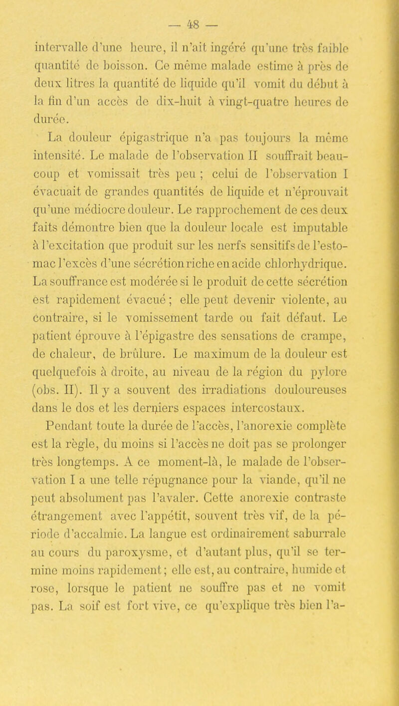 intervalle d'une heure, il n'ait ingéré qu'une très faible quantité de boisson. Ce même malade estime à près de deux litres la quantité de liquide qu'il vomit du début à la fin d'un accès de dix-huit à vingt-quatre heures de durée. La douleur cpigastrique n'a pas toujoiu-s la même intensité. Le malade de l'observation II souffrait beau- coup et vomissait très peu ; celui de l'observation I évacuait de grandes quantités de liquide et n'éprouvait qu'une médiocre douleur. Le rapprochement de ces deux faits démontre bien que la douleur locale est imputable à l'excitation que produit sur les nerfs sensitifs de l'esto- mac l'excès d'une sécrétion riche en acide chlorhjdrique. La souffrance est modérée si le produit de cette sécrétion est rapidement évacué ; elle peut devenir violente, au contraire, si le vomissement tarde ou fait défaut. Le patient éprouve à l'épigastre des sensations de crampe, de chaleur, de brîdure. Le maximum de la douleur est quelquefois à droite, au niveau de la région du pylore (obs. II). Il y a souvent des irradiations douloureuses dans le dos et les derijders espaces intercostaux. Pendant toute la durée de l'accès, l'anorexie complète est la règle, du moins si l'accès ne doit pas se prolonger très longtemps. A ce moment-là, le malade de l'obser- vation I a une telle répugnance pour la viande, qu'il ne peut absolument pas l'avaler. Cette anorexie contraste étrangement avec l'appétit, souvent très vif, de la pé- riode d'accalmie. La langue est ordinairement saburrale au cours du paroxysme, et d'autant plus, qu'il se ter- mine moins rapidement ; elle est, au contraire, humide et rose, lorsque le patient ne souffre pas et ne vomit pas. La soif est fort vive, ce qu'explique très bien l'a-