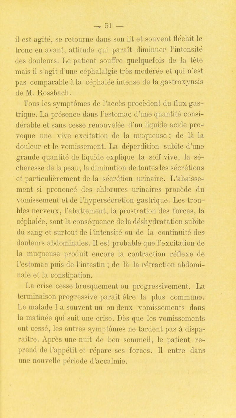 il est agité, se retourne dans son lit et sauvent fléchit le tronc en avant, attitude qui paraît diminuer l'intensité des douleurs. Le patient souffre quelquefois de la téte mais il s'agit d'une céphalalgie très modérée et qui n'est pas comparable à la céphalée intense de la gastroxj'^nsis de M. Rossbach. Tous les symptômes de l'accès procèdent du flux gas- trique. La présence dans l'estomac d'une quantité consi- dérable et sans cesse renouvelée d'un Kquide acide pro- voque une vive excitation de la muqueuse ; de là la douleur et le vomissement. La déperdition subite d'une grande quantité de liquide explique la soif vive, la sé- cheresse de la peau, la diminution de toutes les sécrétions et particulièrement de la sécrétion urinaire. L'abaisse- ment si prononcé des chlorures m'inaires procède du vomissement et de l'hypersécrétion gastrique. Les trou- bles nerveux, l'abattement, la prostration des forces, la céphalée, sont la conséquence de la déshydratation subite du sang et surtout de l'intensité ou de la continuité des douleurs abdominales. Il est probable que l'excitation de la muqueuse produit encore la contraction réflexe de l'estomac puis de l'intestin ; de là la rétraction abdomi- nale et la constipation. La crise cesse brusquement ou progressivement. La terminaison progressive paraît être la plus commune. Le malade I a souvent un ou deux vomissements dans la matinée qui suit une crise. Dès que les vomissements ont cessé, les autres symptômes ne tardent pas à dispa- raître. Après une nuit de bon sommeil, le patient re- prend de l'appétit et répare ses forces. Il entre dans une nouvelle période d'accalmie.