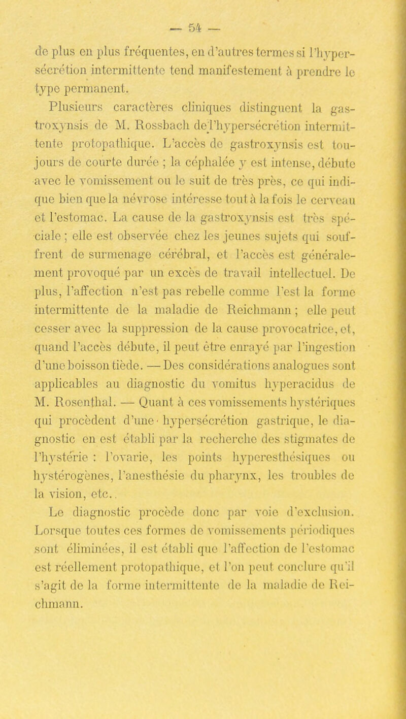 de plus en plus fréquentes, en d'autres termes si l'hyper- sécrétion intermittente tend manifestement à prendre le type permanent. Plusieurs caractères cliniques distinguent la gas- trox^-nsis de M. Rossbacli del'hypersécrëtion intermit- tente protopathique. L'accès de gastroxynsis est tou- jours de courte durée ; la céphalée y est mtense, débute avec le vomissement ou le suit de très près, ce qui indi- que bien que la névrose intéresse tout à la fois le cerveau et l'estomac. La cause de la gastroxynsis est très spé- ciale ; elle est observée chez les jeunes sujets qui soid'- frent de surmenage cérébral, et l'accès est générale- ment provoqué par un excès de travail intellectuel. De plus, l'affection n'est pas rebelle comme l'est la forme intermittente de la maladie de Reichmann ; elle peut cesser avec la suppression de la cause provocatrice, et, quand l'accès débute, il peut être eiu'ayé par l'ingestion d'une boisson tiède. — Des considérations analogues sont applicables au diagnostic du vomitus hyperacidus de M. Rosenthal. — Quant à ces vomissements hystériques qui procèdent d'une'hj'persécrétion gastrique, le dia- gnostic en est établi par la recherche des stigmates de l'hystérie : l'ovarie, les points hyperesthésiques ou hystérogènes, l'anesthésie du pharynx, les troubles de la vision, etc.. Le diagnostic procède donc par voie d'exclusion. Lorsque toutes ces formes de vomissements périodiques sont éliminées, il est établi que l'affection de l'estomac est réellement protopathique, et l'on peut conclure qu'il s'agit de la forme intermittente de la maladie de Rei- chmann.