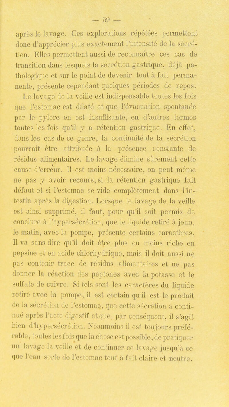 après le lavage. Ces explorations ivpétées permettent donc d'apprécier plus exactement l'intensité de la sécré- tion. Elles permettent aussi de reconnaître ces cas de transition dans lesquels la sécrétion gastrique, déjà pa- thologique et siu- le point de devenir tout à fait perma- nente, présente cependant quelques périodes de repos. Le lavage de la veille est indispensable toutes les fois que l'estomac est dilaté et que l'évacuation spontanée par le pylore en est insuffisante, en d'autres termes toutes les fois qu'il y a rétention gastrique. En effet, dans les cas de ce genre, la continuité de la sécrétion pourrait être attribuée à la présence constante de résidus alimentaii^es. Le lavage élimine sûrement cette cause d'erreiu'. Il est moins nécessaire, on peut même ne pas y avoir recours, si la rétention gastrique fait défaut et si l'estomac se vide complètement dans l'in- testin après la digestion. Lorsque le lavage de la veille est ainsi supprimé, il faut, pour qu'il soit permis de conclure à l'hj'persécrétion, que le liquide retiré à jeun, le matin, avec la pompe, présente certains cai-actères. Il va sans dire qu'il doit être plus ou moins riche en pepsine et en acide chlorhydrique, mais il doit aussi ne pas contenir trace do résidus ahmentaircs et ne pas donner la réaction des peptones avec la potasse et le sulfate de cuivre. Si tels sont les caractères du liquide retiré avec la pompe, il est certain qu'il est le produit de la sécrétion de l'estomac, que cette sécrétion a conti- nué après l'acte digestif et que, par conséquent, il s'agit bien d'hypersécrétion. Néanmoins il est toujours préfé- rable, toutes les fois que la chose est possible, de pz-atiquer un lavage la veille et de continuer ce lavage jusqu'à ce que l'eau sorte de l'estomac tout à fait claire et neutre.