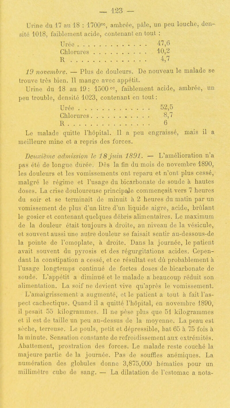 Urine du 17 au 18 : 1700=% ambrée, paie, un peu louche, den- sité 1018, faiblement acide, contenant en tout : Urée 47,6 Chlorures 10,2 R 1,7 10 novembre. — Plus de douleurs. De nouveau le malade se trouve très bien. Il mange avec appétit. Urine du 18 au 19: 1500 faiblement acide, ambrée, un peu trouble, densité 1023, contenant en tout : Urée 52,5 Chlorures 8,7 R 6 Le malade quitte l'hôpital. Il a peu engraissé, mais il a meilleure mine et a repris des forces. Beuxième admission le 18 juin 1891. — L'amélioration n'a pas été de longue dui'ée. Dès la fin du mois de novembre 1890, les douleurs et les vomissements ont reparu et n'ont plus cessé, malgré le régime et l'usage du bicarbonate de soude à hautes doses. La crise douloureuse principale commençait vers 7 heures du soir et se terminait de minuit à 2 heures du matin par un vomissement de plus d'un litre d'un liquide aigre, acide, brûlant le gosier et contenant quelques débris alimentaires. Le maximum de la douleur était toujours à droite, au niveau de la vésicule, et souvent aussi une autre douleur se faisait sentir au-dessous-de la pointe de l'omoplate, à droite. Dans la journée, le patient avait souvent du pyrosis et des régurgitations acides. Cepen- dant la constipation a cessé, et ce résultat est dù probablement à l'usage longtemps continué de fortes doses de bicarbonate de soude. L'appétit a diminué et le malade a beaucoup réduit son alimentation. La soif ne devient vive qu'après le vomissement. L'amaigrissement a augmenté, ot le patient a tout à fait l'as- pect cachectique. Quand il a quitté l'hôpital, en novembre 1890, il pesait 55 kilogrammes. Il ne pèse plus que 51 kilogrammes et il est de taille un peu au-dessus de la moyenne. La peau est sèche, terreuse. Le pouls, petit et dépressiblc, bat 65 à 75 fois à la minute. Sensation constante de refroidissement aux extrémités. Abattement, prostration des forces. Le malade reste couché la majeure partie de la journée. Pas de souffles anémiques. La numération des globules donne 3,875,000 hématies pour un milUmètre cube de sang. — La dilatation de l'estomac a nota-