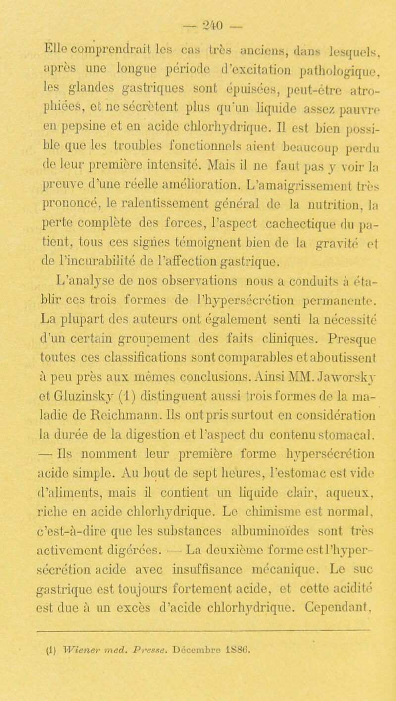 Elle comprendrait les cas très anciens, dans lesquels, après une longue période d'excitation pathologique, les glandes gastriques sont épuisées, peut-être atro- IDhiées, et ne sécrètent plus qu'un liquide assez pau\Te en pepsine et en acide chlorhydrique. Il est bien possi- ble que les troubles fonctionnels aient beaucoup perdu de leur première intensité. Mais il ne faut pas y voir la preuve d'une réelle amélioration. L'amaigrissement très prononcé, le ralentissement général de la nutrition, la perte complète des forces, l'aspect cachectique du tient, tous ces signes témoignent bien de la gravit<'' et de l'incurabilité de l'affection gastrique. L'analyse de nos observations nous a conduits à éta- blir ces trois formes de l'hypersécrétion permanente. La plupart des auteurs ont également senti la nécessité d'un certain groupement des faits cliniques. Presque toutes ces classifications sont comparables et aboutissent à peu près aux mêmes conclusions. Ainsi MM. Jaworslu et Giuzinsky (1 ) distinguent aussi trois formes de la ma- ladie de Reichmann. Ils ont pris surtout en considératian la durée de la digestion et l'aspect du contenu stomacal. — Ils nomment leur première forme hypersécrétion acide simple. Au bout de sept heures, l'estomac est vide d'aliments, mais il contient un liquide claii-, aqueux, riche en acide chlorhydrique. Le chimisme est normal, c'est-à-dire que les sidsstances albuminoïdes sont très activement digérées. — La deuxième forme est l'hyper- sécrétion acide avec insuffisance mécanique. Le suc gastrique est toujoiu-s fortement acide, et cette acidité est due à un excès d'acide clilorh3'drique. Cependant. (1) Wiener ined. Presse. Dcccmbre 1S8G.