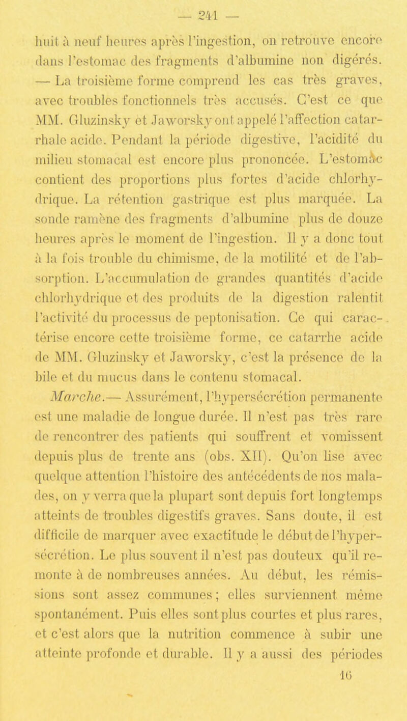 Iluil à neuf heures après l'ingestion, on retrouve encore dans restoniac des fragments d'albumine non digérés. — La troisième forme comprend les cas très graves, avec troubles fonctionnels très accusés. C'est ce que MM. Gluzinsky et Jaworsky ont appelé l'afifection catar- rhale acide. Pendant la période digestive, l'acidité du milieu stomacal est encore plus prononcée. L'estomA'C contient des proportions plus fortes d'acide chlorliy- drique. La rétention gastrique est plus marquée. La sonde ramène des fragments d'albumine plus de douze heures après le moment de l'ingestion. Il y a donc tout à la fois trouble du chimisme, de la motihté et de l'ab- sorption. L'accumulation de grandes quantités d'acide chlorhydrique et des produits de la digestion ralentit l'activité du processus de peptonisation. Ce qui carac- térise encore cette troisième forme, ce catarrhe acide de MM. Gluzinsky et Jaworsk}-, c'est la présence de la bile et du mucus dans le contenu stomacal. Marche.— Assurément, l'hypersécrétion permanente est une maladie de longue durée. Il n'est pas très rare de rencontrer des patients qui souffrent et vomissent depuis plus de trente ans (obs. XII). Qu'on lise avec quelque attention l'histoire des antécédents de nos mala- des, on y verra que la plupart sont depuis fort longtemps atteints de troubles digestifs graves. Sans doute, il est difficile de marquer avec exactitude le début de l'hyper- sécrétion. Le plus souvent il n'est pas douteux qu'il re- monte à de nombreuses années. Au début, les rémis- sions sont assez connnunes ; elles surviennent mémo spontanément. Puis elles sont plus courtes et plus rares, et c'est alors que la nutrition commence à subir une atteinte profonde et durable. Il y a aussi des périodes IG