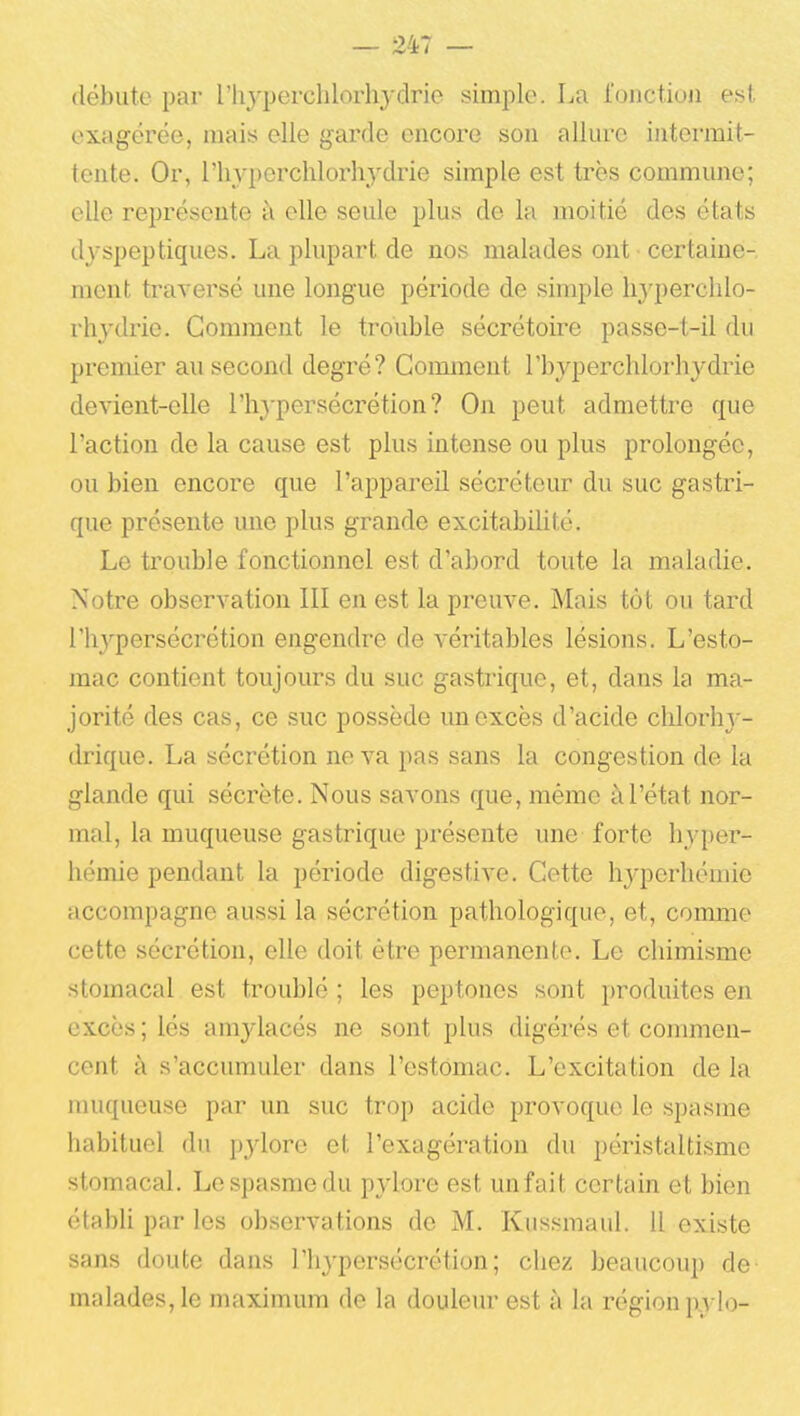 débute par l'iiyperchlorhydrie simple. La fonction est exagérée, mais elle garde encore son allure iatcrmit- tente. Or, riiyperchlorhydrie simple est très commune; elle représente à elle seule plus de la moitié des états dyspeptiques. La plupart de nos malades ont • certaine- ment traversé une longue période de simple liyperchlo- rliydrie. Gomment le trouble sécrétoii'e passe-t-il du premier au second degré? Comment l'byperchlorhydrie devient-elle l'hj'persécrétion? On peut admettre que l'action de la cause est plus intense ou plus prolongée, ou bien encore que l'appaj'eil sécréteur du suc gastri- que présente une plus grande excitabilité. Le ti'ouble fonctionnel est d'abord toute la maladie. Notre observation III en est la preuve. Mais tôt ou tard l'hj'^persécrétion engendre de véritables lésions. L'esto- mac contient toujours du suc gastrique, et, dans la ma- jorité des cas, ce suc possède un excès d'acide clilorh} - drique. La sécrétion ne va pas sans la congestion de la glande qui sécrète. Nous savons que, même à l'état nor- mal, la muqueuse gastrique présente une forte hyper- hémie pendant la période digestive. Cette hyperhémie accompagne aussi la sécrétion pathologique, et, comme cette sécrétion, elle doit être permanente. Le chimisme stomacal est troublé ; les peptonos sont produites en excès ; lés amylacés ne sont plus digérés et commen- cent à s'accumuler dans l'estomac. L'excitation de la muqueuse par un suc trop acide provoque le spasme habituel du pylore et l'exagération du péristaltisme stomacal. Le spasme du pylore est unfait certain et bien établi par les observations de M. Kussmaul. 11 existe sans doute dans l'hypersécrétion; chez beaucoup de malades, le maximum de la douleur est à la région pylo-