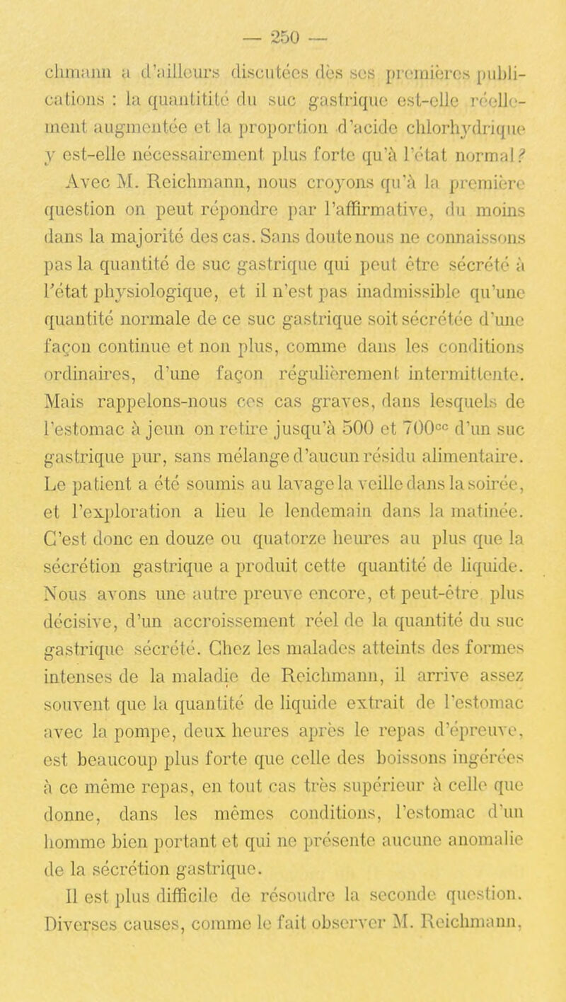 — 250 — chmanu a d'ailleurs discutées dès ses premières publi- cations : la quaiititilé du suc gastrique est-elle r<''elJc- inent augmentée et la proportion d'acide chlorhydrique y est-elle nécessairement plus forte qu'à l'état normal? Avec M. Reichmann, nous croyons qu'à la première question on peut répondre par l'affirmative, du moins dans la majorité des cas. Sans doute nous ne connaissons pas la quantité de suc gastrique qui peut être sécrété à rétat physiologique, et il n'est pas inadmissible qu'une quantité normale de ce suc gastrique soit sécrétée d'une façon continue et non plus, conmie dans les conditions ordinaires, d'une façon régulièrement intermittente. Mais rappelons-nous ces cas graves, dans lesquels de l'estomac à jeun on retire jusqu'à 500 et TOO^c d'un suc gastrique pur, sans mélange d'aucun résidu alimentaii'e. Le patient a été soumis au lavage la veille dans la soirée, et l'exploration a lieu le lendemain dans la matinée. C'est donc en douze ou quatorze heures au plus que la sécrétion gastrique a produit cette quantité de liquide. Nous avons une autre preuve encore, et peut-être plus décisive, d'un accroissement réel de la quantité du suc gastrique sécrété. Chez les malades atteints des formes intenses de la maladie de Reichmann, il arrive assez souvent que la quantité de liquide extrait de l'estomac avec la pompe, deux heures après le repas d'épreuve, est beaucoup plus forte que celle des boissons ingérées à ce même repas, en tout cas très supérieur à celle que donne, dans les mêmes conditions, l'estomac d'un homme bien portant et qui ne présente aucune anomalie de la sécrétion gastrique. Il est plus difficile de résoudre la seconde question. Diverses causes, comme le fait observer M. Reichmann,