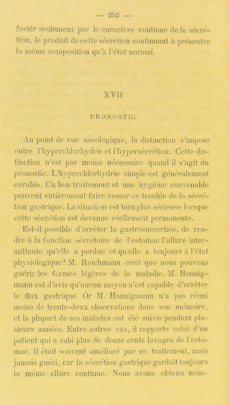 festèr seulement par le caractère continue de la sécré- tion, le produit de cette sécrétion continuant à présenter la même composition qu'à l'état normal. XVII PROiNuSTIC Au point do vue nosologique, la distinction snn[)ose entre riiypcrchlorhydrie et l'hypersécrétion. Cette dis- tinction n'est pas moins nécessaire quand il s'agit du pronostic. L'hvperchlorliydrie simple est généralement curable. Un bon traitement et une hygiène convenable peuvent entièrement faire cesser ce trouble de la sécré- tion gastrique. La situation est bien plus sérieuse lorsque cette sécrétion est devenue réellement permanente. Est-il possible d'arrêter la gastrosucorrhée, de ren- dre à la fonction sécrétoire de l'estomac l'allure inter- mittente qu'elle a perdue et qu'elle a toujours à l'état plij'siologique? M. Reichmann croit que nous pouvons guérir les formes légères de la maladie. M. Honnig- mann est d'avis qu'aucun moyen n'est capable d'arrêté]- le flux gastrique. Or M. Honnigmann n'a pas réuni moins de trente-deux observations dans son mémoire, et la plupart de ses malades ont été suivis pendant plu- sieurs années. Entre autres cas, il rapporte celui d'un patient qui a subi plus de douze cents lavages de l'esto- mac. Il était souvent amélioré par ce traitement, mais jamais guéri, car la sécrétion gastrique gardait toujours la mémo allure continue. Nous avons obtenu nous-