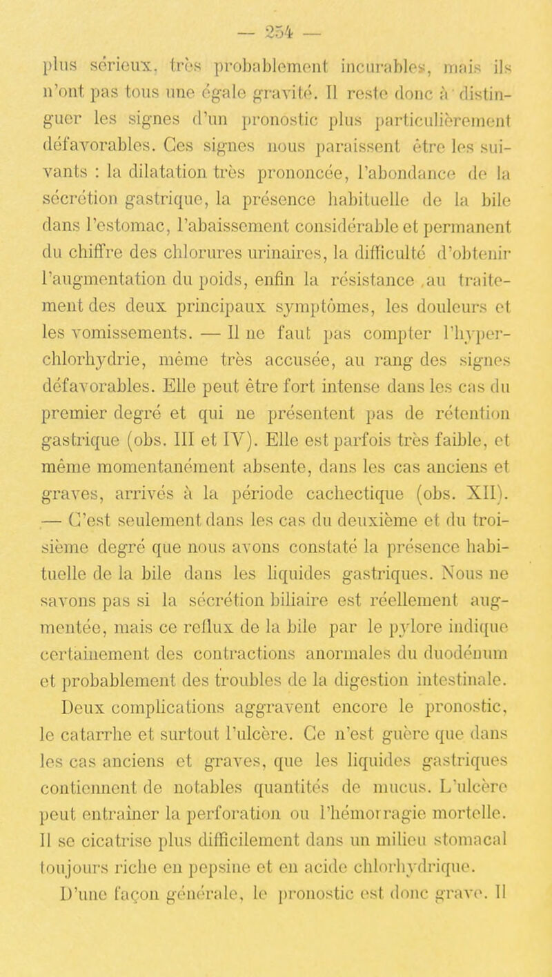 plus sérieux, très probablement incurfibles, mais ils n'ont pas tous une égale gravité. Il reste donc à ' distin- guer les signes d'un pronostic plus particulièrement défavorables. Ces signes nous paraissent être les sui- vants : la dilatation très prononcée, l'abondance de la sécrétion gastrique, la présence babituelle de la bile dans l'estomac, l'abaissement considérable et permanent du chiffre des chlorures urinaires, la difficulté d'obtenii- l'augmentation du poids, enfin la résistance ,au traite- ment des deux principaux symptômes, les douleurs et les vomissements. — Il ne faut pas compter l'hyper- chlorliydrie, même très accusée, au rang des signes défavorables. Elle peut être fort intense dans les cas du premier degré et qui ne présentent pas de rétention gastrique (obs. III et IV). Elle est parfois très faible, et même momentanément absente, dans les cas anciens et graves, arrivés à la période cachectique (obs. XII). — C'est seulement dans les cas du deuxième et du troi- sième degré que nous avons constaté la présence habi- tuelle de la bile dans les hquides gastriques. Nous ne savons pas si la sécrétion bihaire est réellement aug- mentée, mais ce reflux de la bile par le pylore indique certainement des contractions anormales du duodénum et probablement des troubles de la digestion intesthiale. Deux comphcations aggravent encore le pronostic, le catarrhe et surtout l'ulcère. Ce n'est guère que dans les cas anciens et graves, que les liquides gastriques contieiment de notables quantités de mucus. L'ulcère peut entraîner la perforation ou l'hémorragie mortelle. Il se cicatrise plus difficilement dans un milieu stomacal toujours riche en pepsine et en acide chlorhydrique. D'une façon générale, le pronostic est donc grave. 11