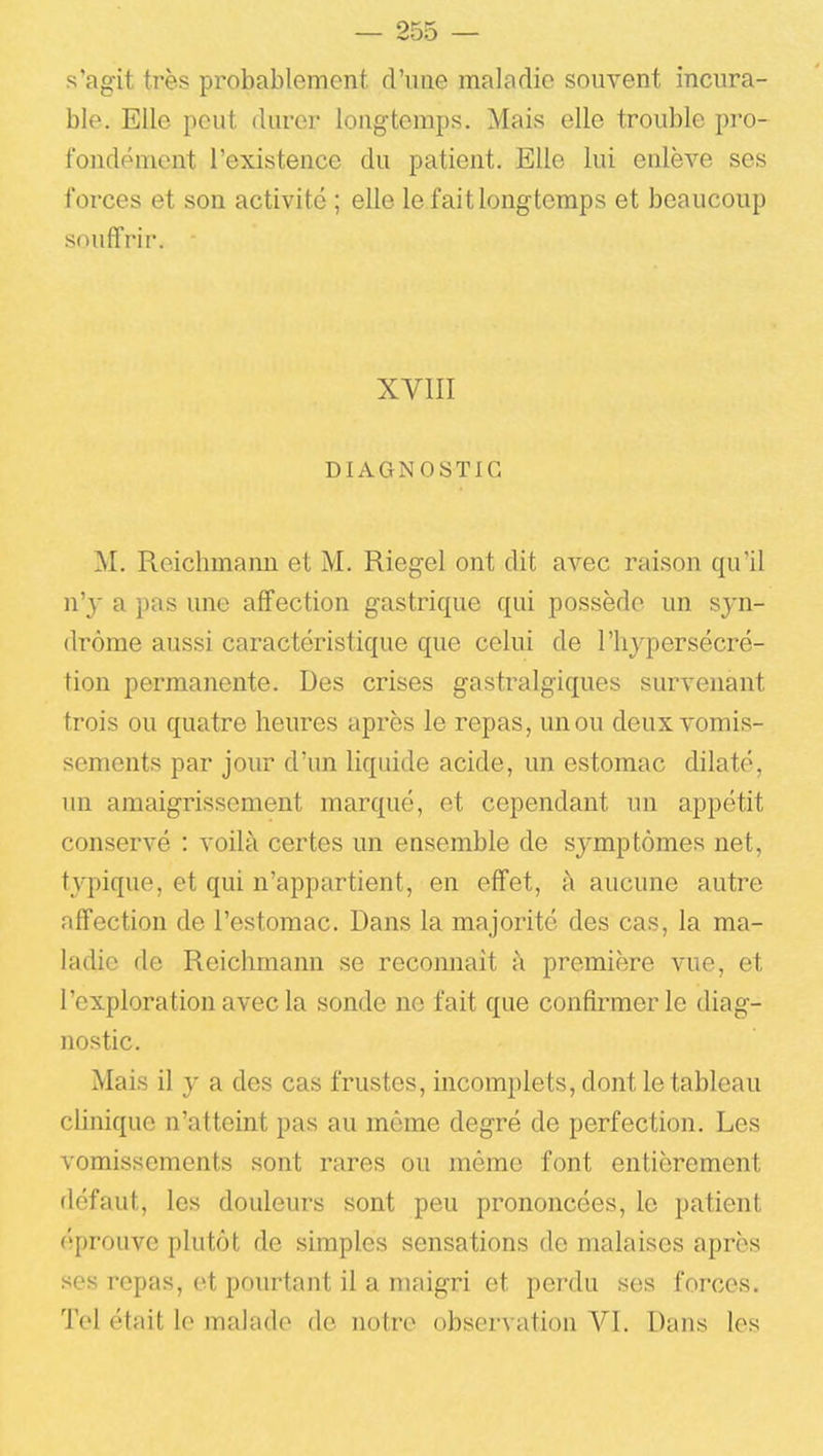 s'agit très probablement d'une maladie souvent incura- ble. Elle peut durer longtemps. Mais elle trouble pro- fondément l'existence du patient. Elle lui enlève ses forces et son activité ; elle le fait longtemps et beaucoup souffrir. XVIII DIAGNOSTIC M. Reicbmann et M. Riegel ont dit avec raison qu'il n'y a pas une affection gastrique qui possède un syn- drome aussi caractéristique que celui de l'hypersécré- tion permanente. Des crises gastralgiques survenant trois ou quatre heures après le repas, un ou deux vomis- sements par jour d'un liquide acide, un estomac dilaté, un amaigrissement marqué, et cependant un appétit conservé : voilà certes un ensemble de symptômes net, typique, et qui n'appartient, en effet, à aucune autre affection de l'estomac. Dans la majorité des cas, la ma- ladie de Reichmann se reconnaît à première vue, et l'exploration avec la sonde no fait que confirmer le diag- nostic. Mais il y a des cas frustes, incomplets, dont le tableau clinique n'atteint pas au même degré de perfection. Les vomissements sont rares ou même font entièrement défaut, les douleurs sont peu prononcées, le patient éprouve plutôt de simples sensations de malaises après ses repas, et pourtant il a maigri et perdu ses forces. Tel était le malade de notre observation VI. Dans les