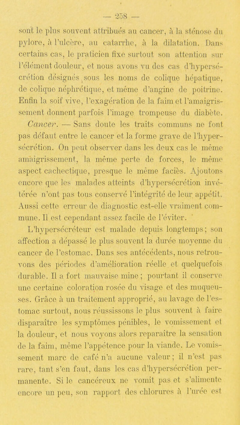 sont le plus souvent attribués au cancer, à la sténose du pjdore, à l'ulcère, au catarrhe, à la dilatation. Dans certains cas, le praticien fixe surtout son attention sur l'élément douleur, et nous avons vu des cas d'hypersé- crétion désignés sous les noms de colique hépatique, de colique néphrétique, et même d'angine de poitrine. Enfin la soif vive, l'exagération de la faim et l'amaigris- sement donnent parfois l'image trompeuse du diabète. Cancer. — Sans doute les traits communs ne font pas défaut entre le cancer et la forme grave de l'hyper- sécrétion. On i)eut observer dans les deux cas le même amaigrissement, la même perte de forces, le même aspect cachectique, presque le même faciès. Ajoutons encore que les malades atteints d'hypersécrétion invé- térée n'ont pas tous conservé l'intégrité de leur appétit. Aussi cette erreur de diagnostic est-elle vraiment com- mune. Il est cependant assez facile de l'éviter. L'hypersécréteur est malade depuis longtemps; son affection a dépassé le plus souvent la durée moj-eime du cancer de l'estomac. Dans ses antécédents, nous retrou- vons des périodes d'amélioration réelle et quelquefois durable. Il a fort mauvaise mine ; pourtant il conserve une certaine coloration rosée du visage et des muqueu- ses. Grâce à un traitement approprié, au lavage de l'es- tomac surtout, nous réussissons le plus souvent à faire disparaître les symptômes pénibles, le vomissement et la douleiu-, et nous voyons alors reparaître la sensation de la faim, même l'appétence pour la viande. Le vomis- sement marc de café n'a aucune valeur ; il n'est pas rare, tant s'en faut, dans les cas d'hj'persécrétion per- manente. Si le cancéreux ne vomit pas et s'alimente encore un peu, son rapport des chlorures à l'urée est