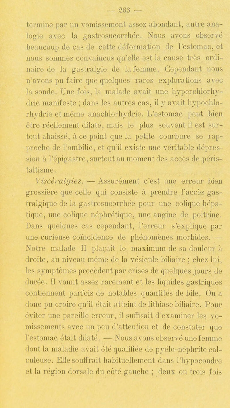 tenniiie par uii ^•omi!sselllont assez aboiulant, autre ana- logie avec La gastrosucorrhée. Nous avons observé beaucoup de cas de cette déformation de l'estomac, et nous sommes convaincus qu'elle est la cause très ordi- naire de la gastralgie de la femme. Cependant nous n'avons pu faire que quelques rares explorations avec la sonde. Une fois, la malade, avait une hjperclilorhy- drie manifeste ; dans les autres cas, il y avait hypochlo- rtiydrie et mémo anachlorhydrie. L'estomac peut bien être i^éellement dilaté, mais le plus souvent il est sur- tout abaissé, à ce point que la petite courbure se rap- proche de l'ombilic, et qu'il existe une véritable dépres- sion à l'épigastre, surtout au moment des accès de péris- taltisme. Viscéralfftes. — Assurément c'est une erreur bien grossière que celle qui consiste à prendre l'accès gas- tralgique de la gastrosucorrhée pom- une colique hépa- tique, une colique néphrétique, une angme de poitrine. Dans quelques cas cependant, l'erreur s'explique par une curieuse coïncidence de phénomènes morbides. — Notre malade II plaçait le maximum de sa douleur à droite, au niveau même de la vésicule bihaire ; chez lui, les symptômes procèdent par crises de quelques joms de durée. Il vomit assez rarement et les liquides gastriques contiennent parfois de notables quantités de bile. On a donc pu croii'e qu'il était atteint de lithiase biliaire. Pour éviter une pareille erreur, il suffisait d'examiner les vo- missements avec un peu d'attention et de constater que l'estomac était dilaté. — Nous avons observé une femme dont la maladie avait été qualifiée de pyélo-néphrite cal- culcusc. Elle souffrait habituellement dans l'hypocondre et la région dorsale du côté gauche ; deux ou trois fois