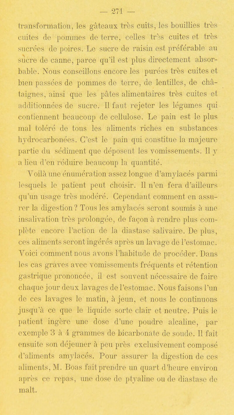 transformation, les gâteaux très cuits, les bouillies très cuites (le pommes de terre, celles tr3S cuites et très sucrées de poires. Le sucre de raisin est préférable au siîcre de canne, parce qu'il est plus directement absor- bable. Nous conseillons encore les piu-ées très cuites et bien passées de pommes de terre, de lentilles, de châ- taignes, ainsi que les pâtes alimentaires très cuites et additionnées de sucre. Il faut rejeter les légumes qui contiemient beaucoup de cellulose. Le pain est le plus mal toléré de tous les aliments riches en substances hydrocarbonées. C'est le pain qui constitue la majeure partie du sédiment que déposent les vomissements. Il y a lieu d'en réduire beaucoup la quantité. Voilà une énumération assez longue d'amylacés parmi lesquels le patient peut choisir. Il n'en fera d'ailleurs qu'un usage très modéré. Cependant comment en assu- rer la digestion ? Tous les amylacés seront soumis à une insalivation très prolongée, de façon à rendre plus com- plète encore l'action de la diastase salivante. De plus, ces aliments seront ingérés après un lavage de l'estomac. Voici comment nous avons l'habitude de procéder. Dans les cas graves avec vomissements fréquents et rétention gastrique prononcée, il est souvent nécessaire de faire chaque jour deux lavages de l'estomac. Nous faisons l'un de ces lavages le matin, à jeun, et nous le continuons jusqu'à ce que le liquide sorte clair et neutre. Puis le patient ingère une dose d'une poudre alcahne, par exemple 3 à 4 grammes de bicarbonate de soude. Il fait ensuite son déjeuner à peu près exclusivement composé d'aliments amylacés. Pour assurer la digestion de ces aliments, M. Boas fait prendre un quart d'heiu'e environ après ce repas, une dose de ptyaline ou de diastase de malt.