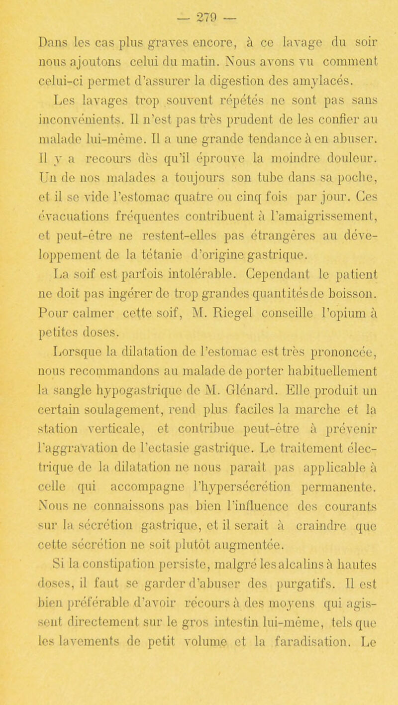 Dans les cas plus graves encore, à ce lavage du soir nous ajoutons celui du matin. Nous avons vu comment celui-ci permet d'assurer la digestion des amylacés. Les lavages trop souvent répétés ne sont pas sans inconvénients. Il n'est pas très prudent de les confier au malade lui-même. Il a une grande tendance à eu abuser. Il y a recours dès qu'il éprouve la moindre douleur. Un de nos malades a toujours sou tube dans sa poche, et il se vide l'estomac quatre ou cinq fois par jour. Ces évacuations fréquentes contribuent à l'amaigrissement, et peut-être ne restent-elles pas étrangères au déve- loppement de la tétanie d'origine gastrique. La soif est parfois intolérable. Cependant le patient ne doit pas ingérer de trop grandes quantités de boissoji. Pour calmer cette soif, M. Riegel conseille l'opium à petites doses. Lorsque la dilatation de l'estomac est très prononcée, nous recommandons au malade de porter liabituellement la sangle hypogastrique de M. Glénard. Elle produit un certain soulagement, rend plus faciles la marche et la station verticale, et contribue peut-être à prévenir l'aggravation de l'ectasie gastrique. Le traitement élec- trique de la dilatation ne nous paraît pas applicable à celle qui accompagne l'hypersécrétion permanente. Nous ne connaissons pas bien l'influence des com'ants sur la sécrétion gastrique, et il serait à craindre que cette sécrétion ne soit plutôt augmentée. Si la constipation persiste, malgré les alcalins à hautes doses, il faut se garder d'abuser des purgatifs. Il est bien préférable d'avoir récours à des moyens qui agis- sent directement sur le gros intestin lui-même, tels que les lavements de petit volume et la faradisation. Le