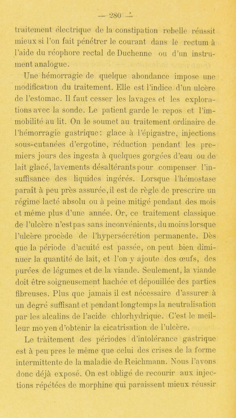 traiteineut électrique de lu constipation rebelle réussit mieux si l'on fait pénétrer le courant dans le rectum à l'aide du réopliore rectal de Duchenne ou d'ini instru- ment analogue. Une hémorragie do quelque abondance impose une modification du traitement. Elle est l'indice d'un ulcère de l'estomac. Il faut cesser les lavages et les explora- tions ayec la sonde. Le patient garde le repos et l'im- mobilité au lit. On le soumet au traitement ordinaire de l'hémorragie gastrique: glace à l'épigastre, injections sous-cutanées d'crgotine, réduction pendant les pre- miers jours des ingesta à quelques gorgées d'eau ou de lait glacé, lavements désaltérants pour compenser l'in- suffisance des liquides ingérés. Lorsque l'hémostase parait à peu près assurée,il est de règle de prescrire un régime lacté absolu ou à peine mitigé pendant des mois et même plus d'une année. Or, ce traitement classique de l'ulcère n'estpas sans inconvénients, du moins lorsque l'ulcère procède de l'hypersécrétion permanente. Dès que la période d'acuité est passée, on peut bien dimi- nuer la quantité de lait, et l'on y ajoute des œufs, des purées de légumes et de la viande. Seulement, la viande doit être soigneusement hachée et dépouillée des pai'ties fibreuses. Plus que jamais il est nécessaire d'assurer à mi degré suffisant et pendant longtemps la neutralisation par les alcalins de l'acide chlorhydrique. C'est le meil- leur mo yen d'obtenir la cicatrisation de l'ulcère. Le traitement des périodes d'intolérance gastrique est à peu près le même que celui des crises de la forme intermittente de la maladie deReichmann. Nous lavons donc déjà exposé. On est obUgé de recourir aux injec- tions répétées de morphine qui paraissent mieux réussir