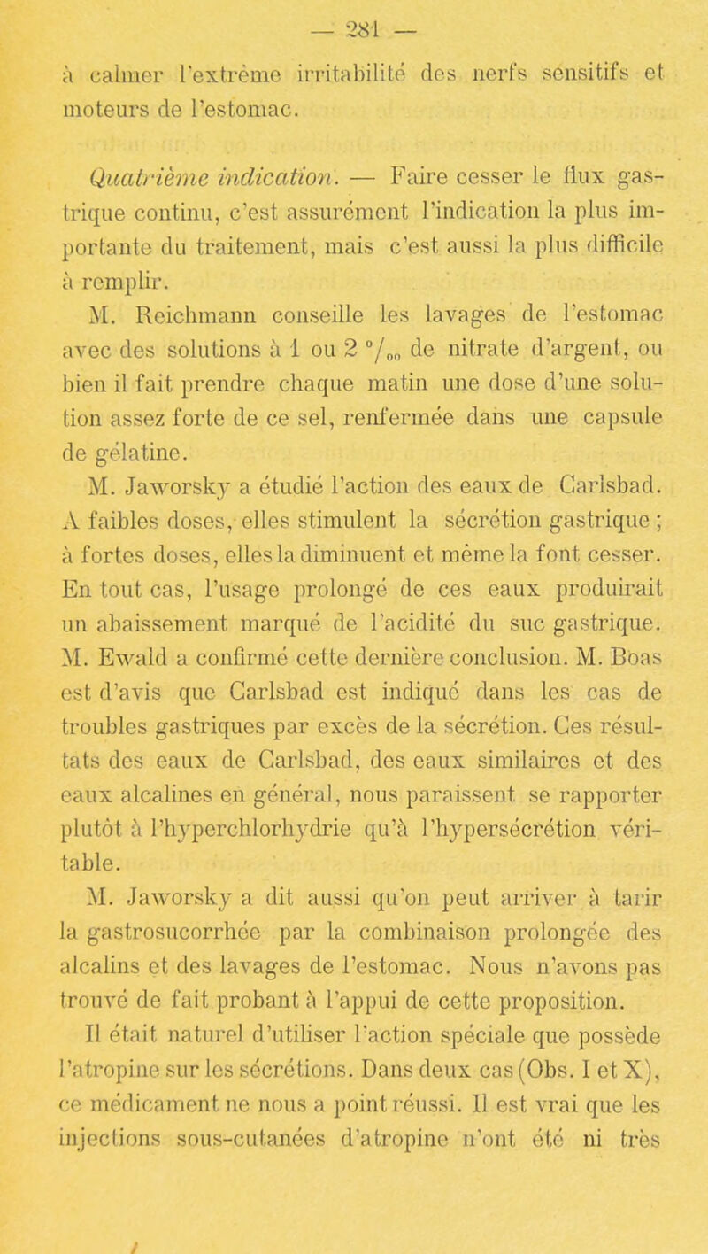 à calmer l'extrême irritabilité des nerfs sensitifs et motem^s de l'estomac. Quatrième indication. — Faire cesser le flux gas- trique continu, c'est assurément l'indication la plus im- portante du traitement, mais c'est aussi la plus difficile à remplir. M. Reichmann conseille les lavages de l'estomac avec des solutions à 1 ou 2 °/oo de nitrate d'argent, ou bien il fait prendre chaque matin une dose d'une solu- tion assez forte de ce sel, renfermée dans une capsule de gélatine. M. Jaworsky a étudié l'action des eaux de Garlsbad. A faibles doses, elles stimulent la sécrétion gastrique ; à fortes doses, elles la diminuent et même la font cesser. En tout cas, l'usage prolongé de ces eaux produii^ait un abaissement marqué de l'acidité du suc gastrique. M. Ewald a confirmé cette dernière conclusion. M. Boas est d'avis que Garlsbad est indiqué dans les cas de troubles gastriques par excès de la sécrétion. Ces résul- tats des eaux de Cai^sbad, des eaux similaires et des eaux alcalines en général, nous paraissent se rapporter plutôt à l'hyperchlorhydrie qu'à l'hypersécrétion véri- table. M. Jaworsky a dit aussi qu'on peut arriver à tarir la gastrosucorrhée par la combinaison prolongée des alcalins et des lavages de l'estomac. Nous n'avons pas trouvé de fait probant à l'appui de cette proposition. Il était naturel d'utihser l'action spéciale que possède l'atropine sur les sécrétions. Dans deux cas (Obs. I et X), ce médicament ne nous a point réussi. Il est vrai que les injections sous-cutanées d'atropine n'ont été ni très