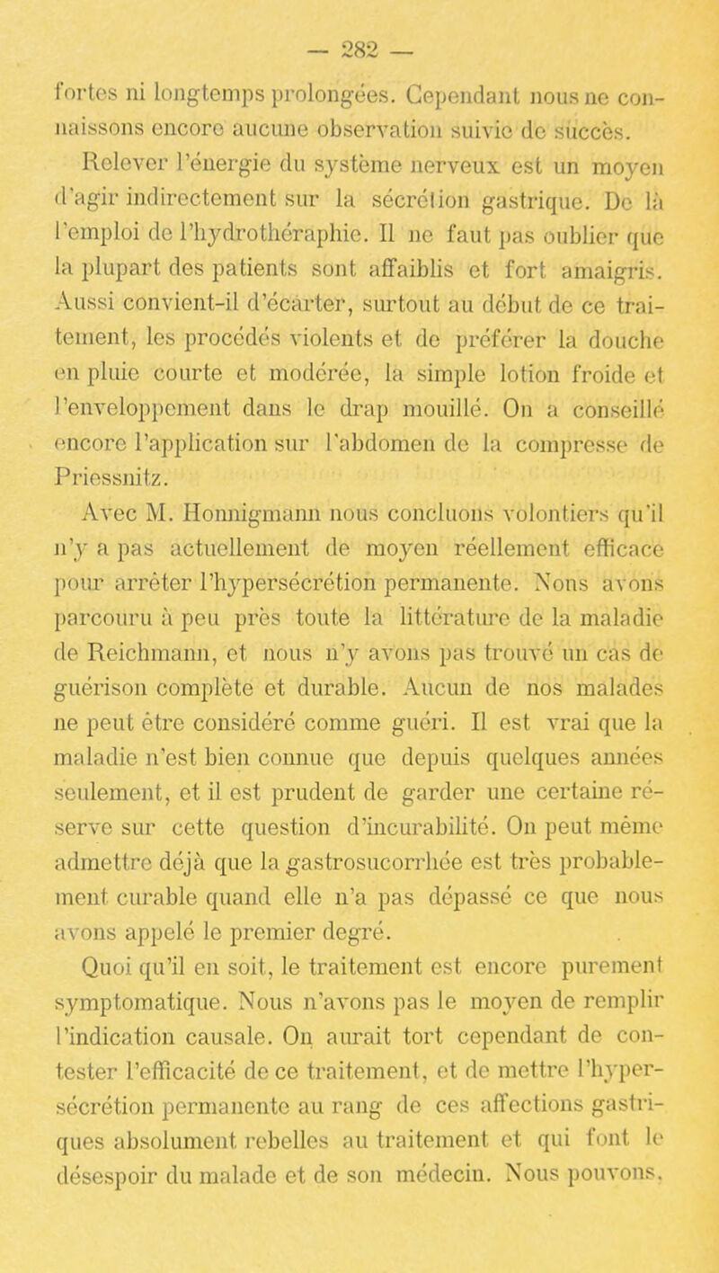 fortes ni longtemps prolongées. Cependant nous ne con- naissons encore aucime observation suivie de succès. Relever l'énergie du système nerveux est un moyeu d'agir indirectement sur la sécrétion gastrique. De là l'emploi de l'hydrothéraphie. Il ne faut pas oublier que la plupart des patients sont affaiblis et fort amaigris. Aussi convient-il d'écarter, surtout au début de ce trai- tement, les procédés violents et de préférer la douche en pluie courte et modérée, la simple lotion froide et l'enveloppement dans le drap mouillé. On a conseillé encore l'application sur l'abdomen de la compresse de Priessnitz. Avec M. Homiigmann nous concluons volontiers qu'il ji'y a pas actuellement de moyen réellement efficace pom' arrêter l'hypersécrétion permanente. Nous avons parcouru à peu près toute la littératm'e de la maladie de Reichmann, et nous n'y avons pas trouvé un cas de guérison complète et durable. Aucun de nos malades ne peut être considéré comme guéri. Il est vrai que la maladie n'est bien connue que depuis quelques amiées seulement, et il est prudent de garder une certaine ré- serve sur cette question d'incurabiUté. On peut même admettre déjà que la gastrosucorrhée est très probable- ment curable quand elle n'a pas dépassé ce que nous avons appelé le premier degré. Quoi qu'il en soit, le traitement est encore purement symptomatique. Nous n'avons pas le moyen de remplir l'indication causale. On aiu-ait tort cependant de con- tester l'efficacité de ce traitement, et de mettre l'hyper- sécrétion permanente au rang de ces affections gasti'i- ques absolument rebelles au traitement et qui font le désespoir du malade et de son médecin. Nous pouvons.