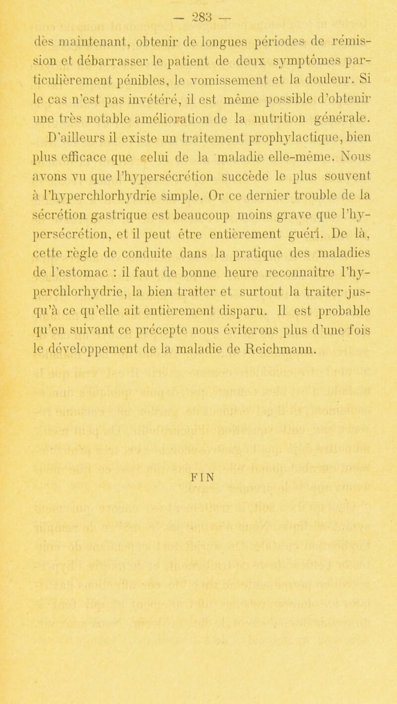 des iiuuutenant, obtenir de longues périodes de rémis- sion et débarrasser le patient de deux sj^mptômes par- ticulièrement pénibles, le vomissement et la douleur. Si le cas n'est pas invétéré, il est même possible d'obtenir une très notable amélioration de la nutrition générale. D'ailleiu-s il existe un traitement prophjdactique, bien plus efficace que celui de la maladie elle-même. Nous avons vu que l'hypersécrétion succède le plus souvent à riiyperchlorhydrie simple. Or ce dernier trouble de la sécrétion gastrique est beaucoup moins grave que l'hy- persécrétion, et il peut être entièrement guéH. De là, cette règle de conduite dans la pratique des maladies de l'estomac : il faut de bonne heure reconnaître l'h}^- perchlorhydrie, la bien traiter et siu-tout la traiter jus- qu'à ce qu'elle ait entièrement disparu. Il est probable qu'en suivant ce précepte nous éviterons plus d'une fois le développement de la maladie de Reichmami. FIN