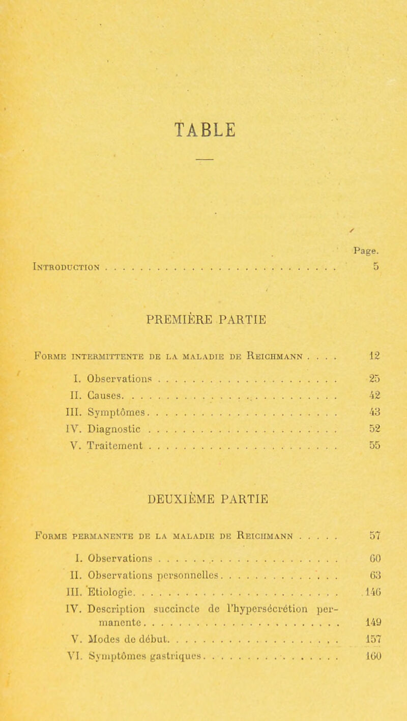 TABLE Page. Introduction 5 PREMIÈRE PARTIE Forme intermittente de la maladie de Reichmann .... 12 I. Observations 25 II. Causes 42 III. Symptômes 'iS IV. Diagnostic 52 V. Traitement 55 DEUXIÈME PARTIE Forme permanente de la maladie du Reichmann 57 I. Observations GO 11. Observations personnelles 63 III. Etiologic 140 IV. Description succincte de l'hypersécrétion per- manente 149 V. Modes de début 157 VI. Symptômes gastriques 100