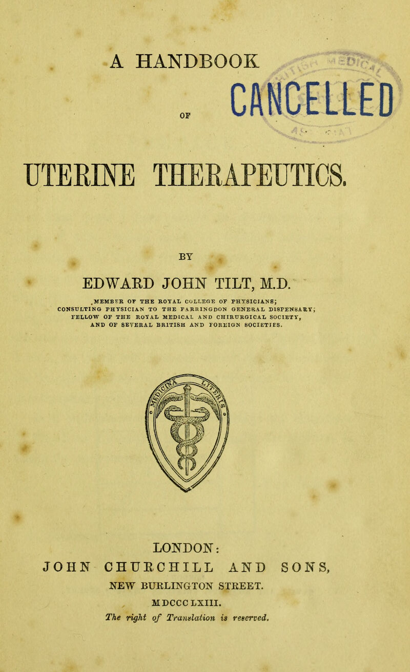 A HANDBOOK CftNCELLED UTERINE THERAPEUTICS. BY EDWAKD JOHN TILT, M.D. .MEMBER OT THE ROYAL COLLEGE OF PHYSICIANS; CONSULTING PHYSICIAN TO THE FARRINGDON GENERAL D19PEN8AUT; TELLOW OF THE ROYAL MEDICAL AND CHIRURGICAL SOCIETY, AND OF SEVERAL BRITISH AND FOREIGN SOCIETIES. LomoN: JOHN CHUECHILL AND SONS, NEW BURLINGTON STEEET. MDCCCLXIII. The right of Trandation is reeerved.