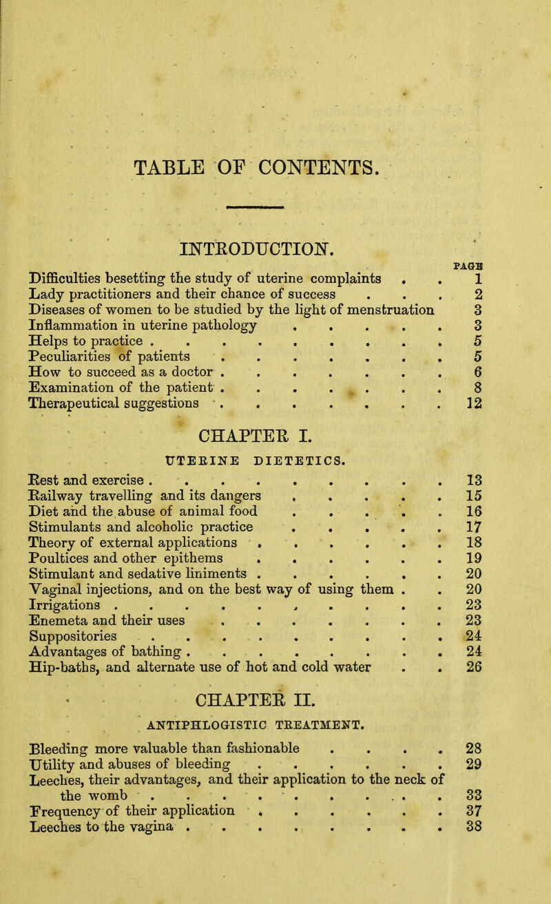 TABLE OF CONTENTS. INTEODUCTIOIT. PAGB Diflficulties besetting the study of uterine complaints . . 1 Lady practitioners and their chance of success ... 2 Diseases of women to be studied by the light of menstruation 3 Inflammation in uterine pathology ..... 3 Helps to practice ......... 5 Peculiarities of patients ....... 5 How to succeed as a doctor ....... 6 Examination of the patient . . . ... . . 8 Therapeutical suggestions 12 CHAPTER I. UTEEINE DIETETICS. Rest and exercise. . . . . . . . .13 Eailway travelling and its dangers 15 Diet and the abuse of animal food . . . '. .16 Stimulants and alcoholic practice . , . . .17 Theory of external applications ...... 18 Poultices and other epithems . . . . . .19 Stimulant and sedative liniments ...... 20 Vaginal injections, and on the best way of using them . . 20 Irrigations 23 Enemeta and their uses ....... 23 Suppositories ......... 24 Advantages of bathing 24 Hip-baths, and alternate use of hot and cold water . , 26 CHAPTEE II. ANTIPHLOGISTIC TEEATMENT. Bleeding more valuable than fashionable .... 28 Utility and abuses of bleeding 29 Leeches, their advantages, and their application to the neck of the womb . . ... . ... .33 Frequency of their application * . . . . .37 Leeches to the vagina 38