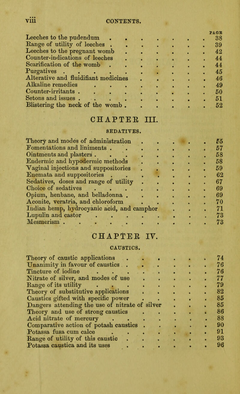 FAGE Leeches to the pudendum ....... 38 Range of utility of leeches 39 Leeches to the pregnant womb .42 Counter-indications of leeches ...... 44 Scarification of the womb 44 Purgatives .......... 45 Alterative and fluidifiant medicines . .... 46 Alkaline remedies ........ 49 Counter-irritants ......... 50 Setons and issues ......... 51 Blistering the neck of the womb 52 CHAPTEE III. SEDATIVES. Theory and modes of administration 55 Fomentations and liniments ....... 57 Ointments and plasters . . . . . . . .58 Endermic and hypodermic methods . . . . .58 Vaginal injections and suppositories ..... 59 Enemata and suppositories ....... 62 Sedatives, doses and range of utility ... . . 67 Choice of sedatives 69 Opium, henbane, and belladonna 69 Aconite, veratria, and chloroform . . . . .70 Indian hemp, hydrocyanic acid, and camphor ... 71 Lupulin and castor ........ 73 Mesmerism .......... 73 CHAPTEE IV. CAUSTICS. Theory of caustic applications 74 Unanimity in favour of caustics . , . . . .76 Tincture of iodine 76 Nitrate of silver, and modes of use 77 Range of its utility 79 Theory of substitutive applications ..... 82 Caustics gifted with specific power ..... 85 Dangers attending the use of nitrate of silver ... 85 Theory and use of strong caustics 86 Acid nitrate of mercury . . . . . . .88 Comparative action of potash caustics ..... 90 Potassa fusa cum calce . . . . . . .91 Range of utility of this caustic ...... 93 Potassa caustica and its uses ...... 96