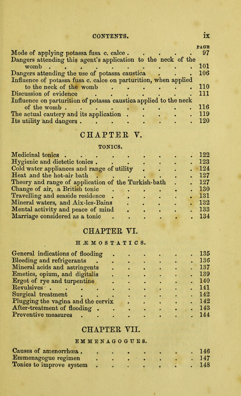 Mode of applying potassa fusa c. calce ..... 97 Dangers attending this agent's application to the neck of the womb .......... 101 Dangers attending the use of potassa caustica . . . 106 Influence of potassa fusa c, calce on parturition, when applied to the neck of the womb ...... 110 Discussion of evidence ....... Ill Influence on parturition of potassa caustica applied to the neck of the womb 116 The actual cautery and its application . . . . .119 Its utility iand dangers ........ 120 CHAPTEE V. TONICS. Medicinal tonics 122 Hygienic and dietetic tonics . . . . . . .123 Cold water appliances and range of utility .... 124 Heat and the hot-air bath . ...... 127 Theory and range of application of the Turkish-bath . . 127 Change of air, a British tonic 130 Travelling and seaside residence ...... 131 Mineral waters, and Aix-les-Bains ..... 132 Mental activity and peace of mind 133 Marriage considered as a tonic . . . . , .134 CHAPTEE yi. HEMOSTATICS. General indications of flooding 135 Bleeding and refrigerants . . . . . . .136 Mineral acids and astringents ...... 137 Emetics, opium, and digitalis . . , . . .139 Ergot of rye and turpentine 140 Eevulsives . . . . 141 Surgical treatment . . . . . . . .142 Plugging the vagina and the cervix . . . . .142 After-treatment of flooding .143 Preventive measures 144 CHAPTEE YII. EMMENAGOGUES. Causes of amenorrhoea 146 Emmenagogue regimen . . . . . . .147 Tonics to improve system 148