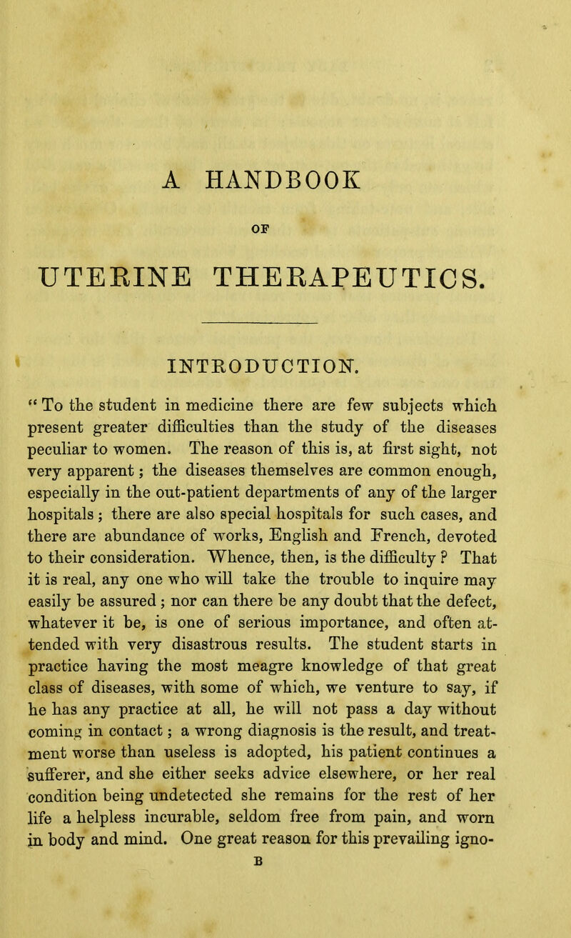 A HANDBOOK OF UTEEINE THERAPEUTICS. INTRODUCTION.  To the student in medicine there are few subjects which present greater difficulties than the study of the diseases peculiar to women. The reason of this is, at first sight, not very apparent; the diseases themselves are common enough, especially in the out-patient departments of any of the larger hospitals ; there are also special hospitals for such cases, and there are abundance of works, English and French, devoted to their consideration. Whence, then, is the difficulty P That it is real, any one who will take the trouble to inquire may easily be assured ; nor can there be any doubt that the defect, whatever it be, is one of serious importance, and often at- tended with very disastrous results. The student starts in practice having the most meagre knowledge of that great class of diseases, with some of which, we venture to say, if he has any practice at all, he will not pass a day without coming in contact; a wrong diagnosis is the result, and treat- ment worse than useless is adopted, his patient continues a sufferer, and she either seeks advice elsewhere, or her real condition being undetected she remains for the rest of her life a helpless incurable, seldom free from pain, and worn jn body and mind. One great reason for this prevailing igno- B