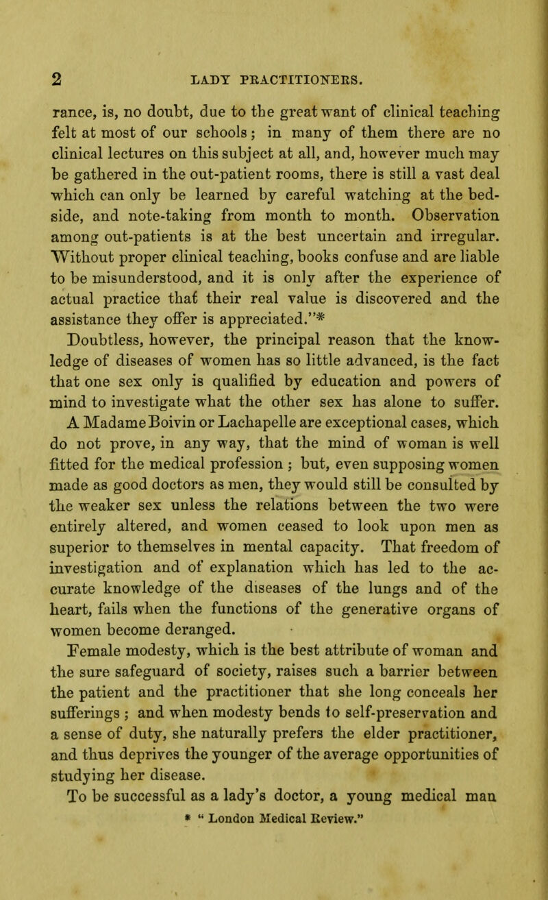 ranee, is, no doubt, due to the great want of clmical teaching felt at most of our schools; in many of them there are no clinical lectures on this subject at all, and, however much may- be gathered in the out-patient rooms, there is still a vast deal which can only be learned by careful watching at the bed- side, and note-taking from month to month. Observation among out-patients is at the best uncertain and irregular. Without proper clinical teaching, books confuse and are liable to be misunderstood, and it is only after the experience of actual practice that their real value is discovered and the assistance they offer is appreciated.* Doubtless, however, the principal reason that the know- ledge of diseases of women has so little advanced, is the fact that one sex only is qualified by education and powers of mind to investigate what the other sex has alone to suffer. A Madame Boivin or Lachapelle are exceptional cases, which do not prove, in any way, that the mind of woman is well fitted for the medical profession ; but, even supposing women made as good doctors as men, they would still be consulted by the weaker sex unless the relations between the two were entirely altered, and women ceased to look upon men as superior to themselves in mental capacity. That freedom of investigation and of explanation which has led to the ac- curate knowledge of the diseases of the lungs and of the heart, fails when the functions of the generative organs of women become deranged. Female modesty, which is the best attribute of woman and the sure safeguard of society, raises such a barrier between the patient and the practitioner that she long conceals her sufferings ; and when modesty bends to self-preservation and a sense of duty, she naturally prefers the elder practitioner, and thus deprives the younger of the average opportunities of studying her disease. To be successful as a lady's doctor, a young medical mau »  London Medical Eeview.