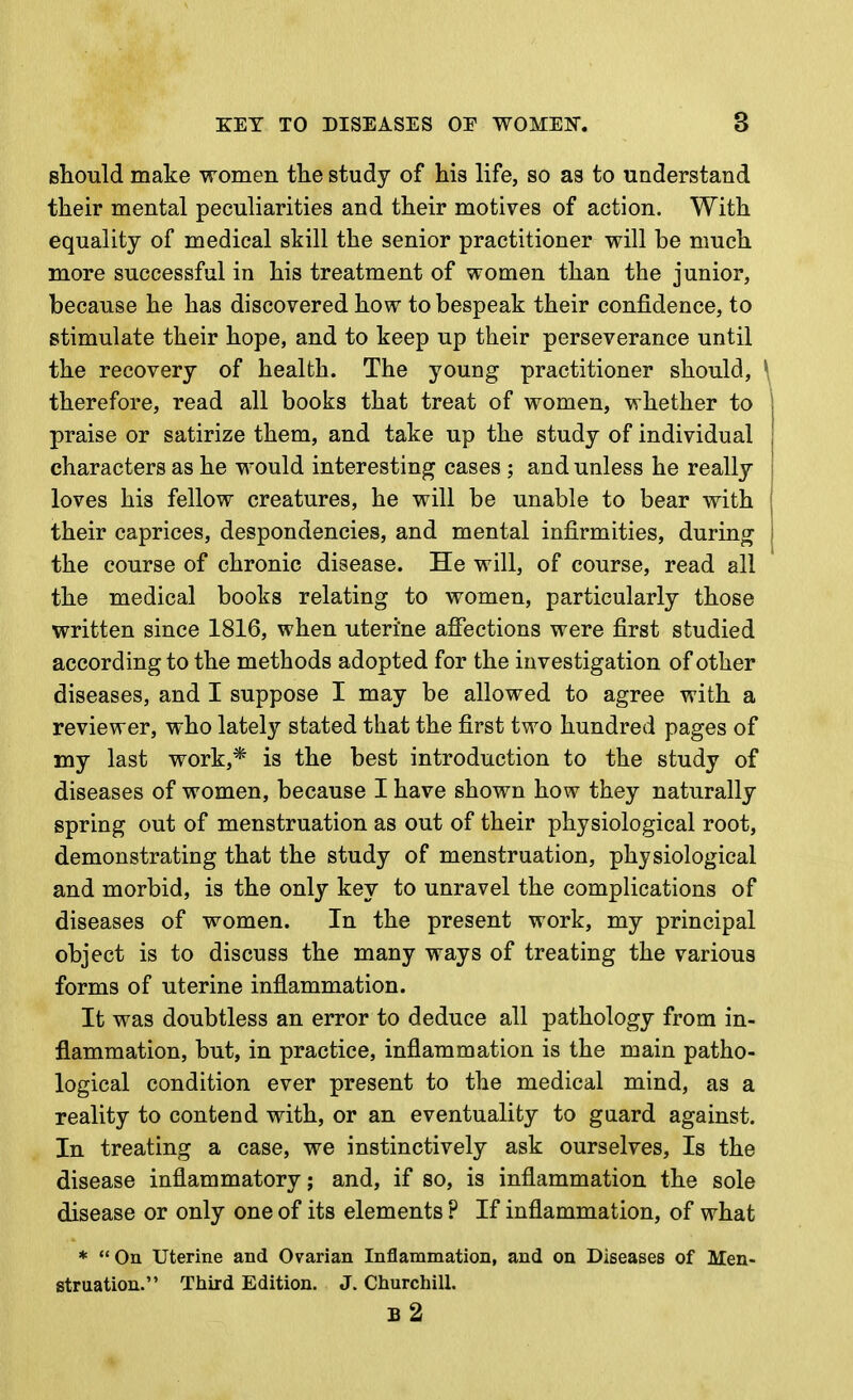 sliOTild make women the study of his life, so as to understand their mental peculiarities and their motives of action. With equality of medical skill the senior practitioner will be much more successful in his treatment of women than the junior, because he has discovered how to bespeak their confidence, to stimulate their hope, and to keep up their perseverance until the recovery of health. The young practitioner should, \ therefore, read all books that treat of women, whether to praise or satirize them, and take up the study of individual characters as he would interesting cases ; and unless he really loves his fellow creatures, he will be unable to bear with their caprices, despondencies, and mental infirmities, during the course of chronic disease. He will, of course, read all the medical books relating to women, particularly those written since 1816, when uterine affections were first studied according to the methods adopted for the investigation of other diseases, and I suppose I may be allowed to agree with a reviewer, who lately stated that the first two hundred pages of my last work,* is the best introduction to the study of diseases of women, because I have shown how they naturally spring out of menstruation as out of their physiological root, demonstrating that the study of menstruation, physiological and morbid, is the only key to unravel the complications of diseases of women. In the present work, my principal object is to discuss the many ways of treating the various forms of uterine inflammation. It was doubtless an error to deduce all pathology from in- flammation, but, in practice, inflammation is the main patho- logical condition ever present to the medical mind, as a reality to contend with, or an eventuality to guard against. In treating a case, we instinctively ask ourselves. Is the disease inflammatory; and, if so, is inflammation the sole disease or only one of its elements ? If inflammation, of what * On uterine and Ovarian Inflammation, and on Diseases of Men- struation. Third Edition. J. Churchill. b2