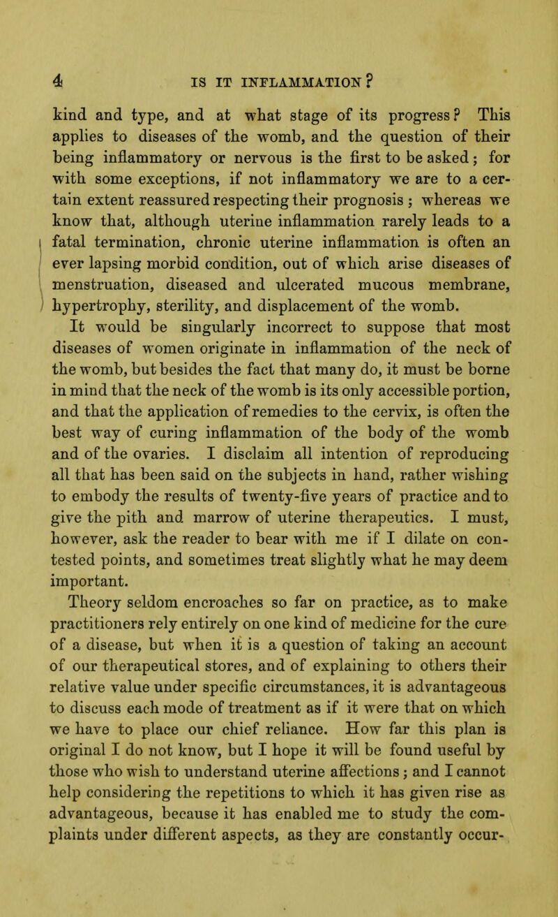 kind and type, and at what stage of its progress ? This applies to diseases of the womb, and the question of their being inflammatory or nervous is the first to be asked; for with some exceptions, if not inflammatory we are to a cer- tain extent reassured respecting their prognosis ; whereas we know that, although uterine inflammation rarely leads to a fatal termination, chronic uterine inflammation is often an ever lapsing morbid condition, out of which arise diseases of menstruation, diseased and ulcerated mucous membrane, hypertrophy, sterility, and displacement of the womb. It would be singularly incorrect to suppose that most diseases of women originate in inflammation of the neck of the womb, but besides the fact that many do, it must be borne in mind that the neck of the womb is its only accessible portion, and that the application of remedies to the cervix, is often the best way of curing inflammation of the body of the womb and of the ovaries. I disclaim all intention of reproducing all that has been said on the subjects in hand, rather wishing to embody the results of twenty-five years of practice and to give the pith and marrow of uterine therapeutics. I must, however, ask the reader to bear with me if I dilate on con- tested points, and sometimes treat slightly what he may deem important. Theory seldom encroaches so far on practice, as to make practitioners rely entirely on one kind of medicine for the cure of a disease, but when it is a question of taking an account of our therapeutical stores, and of explaining to others their relative value under specific circumstances, it is advantageous to discuss each mode of treatment as if it were that on which we have to place our chief reliance. How far this plan is original I do not know, but I hope it will be found useful by those who wish to understand uterine affections ; and I cannot help considering the repetitions to which it has given rise as advantageous, because it has enabled me to study the com- plaints under difierent aspects, as they are constantly occur-