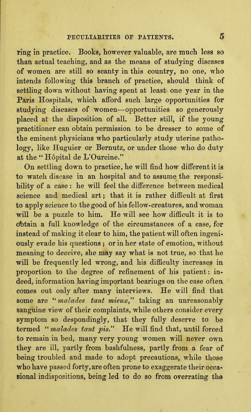 ring in practice. Books, however valuable, are much less so than actual teaching, and as the means of studying diseases of women are still so scanty in this country, no one, who intends following this branch of practice, should think of settling down without having spent at least one year in the Paris Hospitals, which afford such large opportunities for studying diseases of women—opportunities so generously placed at the disposition of all. Better still, if the young practitioner can obtain permission to be dresser to some of the eminent physicians who particularly study uterine patho- logy, like Huguier or Bernutz, or under those who do duty at the  Hopital de L'Ourcine. On settling down to practice, he will find how different it is to watch disease in an hospital and to assume the responsi- bility of a case : he will feel the difference between medical science and medical art; that it is rather difficult at first to apply science to the good of his fellow-creatures, and woman will be a puzzle to him. He will see how difficult it is to (Obtain a full knowledge of the circumstances of a case, for instead of making it clear to him, the patient will often ingeni- ously evade his questions ; or in her state of emotion, without meaning to deceiv^e, she may say what is not true, so that he will be frequently led wrong, and his difficulty increases in proportion to the degree of refinement of his patient: in- deed, information having important bearings on the case often comes out only after many interviews. He will find that some are  malades tanb mieux, taking an unreasonably sanguine view of their complaints, while others consider every symptom so despondingly, that they fully deserve to be termed  malades tant jpis'' He will find that, until forced to remain in bed, many very young women will never own they are ill, partly from bashfulness, partly from a fear of being troubled and made to adopt precautions, while those who have passed forty, are often prone to exaggerate their occa- sional indispositions, being led to do so from overrating the