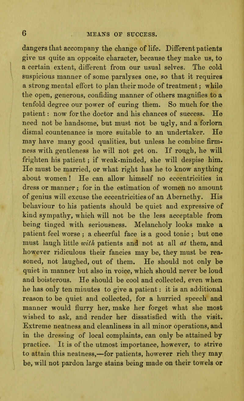 dangers that accompany the change of life. Different patients give us quite an opposite character, because they make us, to I a certain extent, different from our usual selves. The cold ^ suspicious manner of some paralyses one, so that it requires a strong mental effort to plan their mode of treatment; while the open, generous, confiding manner of others magnifies to a tenfold degree our power of curing them. So much for the patient: now for the doctor and his chances of success. He need not be handsome, but must not be ugly, and a forlorn dismal countenance is more suitable to an undertaker. He may have many good qualities, but unless he combine firm- ness with gentleness he will not get on. If rough, he will frighten his patient; if weak-minded, she will despise him. He must be married, or what right has he to know anything about women! He can allow himself no eccentricities in dress or manner; for in the estimation of women no amount of genius will excuse the eccentricities of an Abernethy. His behaviour to his patients should be quiet and expressive of kind sympathy, which will not be the less acceptable from being tinged with seriousness. Melancholy looks make a patient feel worse ; a cheerful face is a good tonic ; but one must laugh little with patients and not at all at them, and however ridiculous their fancies may be, they must be rea- soned, not laughed, out of them. He should not only be quiet in manner but also in voice, which should never be loud and boisterous. He should be cool and collected, even when he has only ten minutes to give a patient: it is an additional reason to be quiet and collected, for a hurried speech and manner would flurry her, make her forget what she most wished to ask, and render her dissatisfied with the visit. Extreme neatness and cleanliness in all minor operations, and in the dressing of local complaints, can only be attained by practice. It is of the utmost importance, however, to strive to attain this neatness,—for patients, however rich they may be, will not pardon large stains being made on their towels or