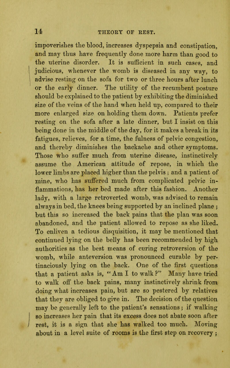 impoverislies tbe blood, increases dyspepsia and constipation, and may thus have frequently done more harm than good to the uterine disorder. It is sufficient in such cases, and 1 judicious, whenever the womb is diseased in any way, to 1 advise resting on the sofa for two or three hours after lunch or the early dinner. The utility of the recumbent posture should be explained to the patient by exhibiting the diminished size of the veins of the hand when held up, compared to their more enlarged size on holding them down. Patients prefer resting on the sofa after a late dinner, but I insist on this being done in the middle of the day, for it makes a break in its fatigues, relieves, for a time, the fulness of pelvic congestion, and thereby diminishes the backache and other symptoms. Those who suffer much from uterine disease, instinctively assume the American attitude of repose, in which the lower limbs are placed higher than the pelvis ; and a patient of mine, who has suffered much from complicated pelvic in- flammations, has her bed made after this fashion. Another lady, with a large retroverted womb, was advised to remain always in bed, the knees being supported by an inclined plane ; but this so increased the back pains that the plan was soon abandoned, and the patient allowed to repose as she liked. To enliven a tedious disquisition, it may be mentioned that continued lying on the belly has been recommended by high authorities as the best means of curing retroversion of the womb, while anteversion was pronounced curable by per- tinaciously lying on the back. One of the first questions that a patient asks is, *' Am I to walk ? Many have tried to walk off the back pains, many instinctively shrink from doing what increases pain, but are so pestered by relatives that they are obliged to give in. The decision of the question may be generally left to the patient's sensations ; if walking I 80 increases her pain that its excess does not abate soon after i rest, it is a sign that she has walked too much. Moving about in a level suite of rooms is the first step on recovery ;