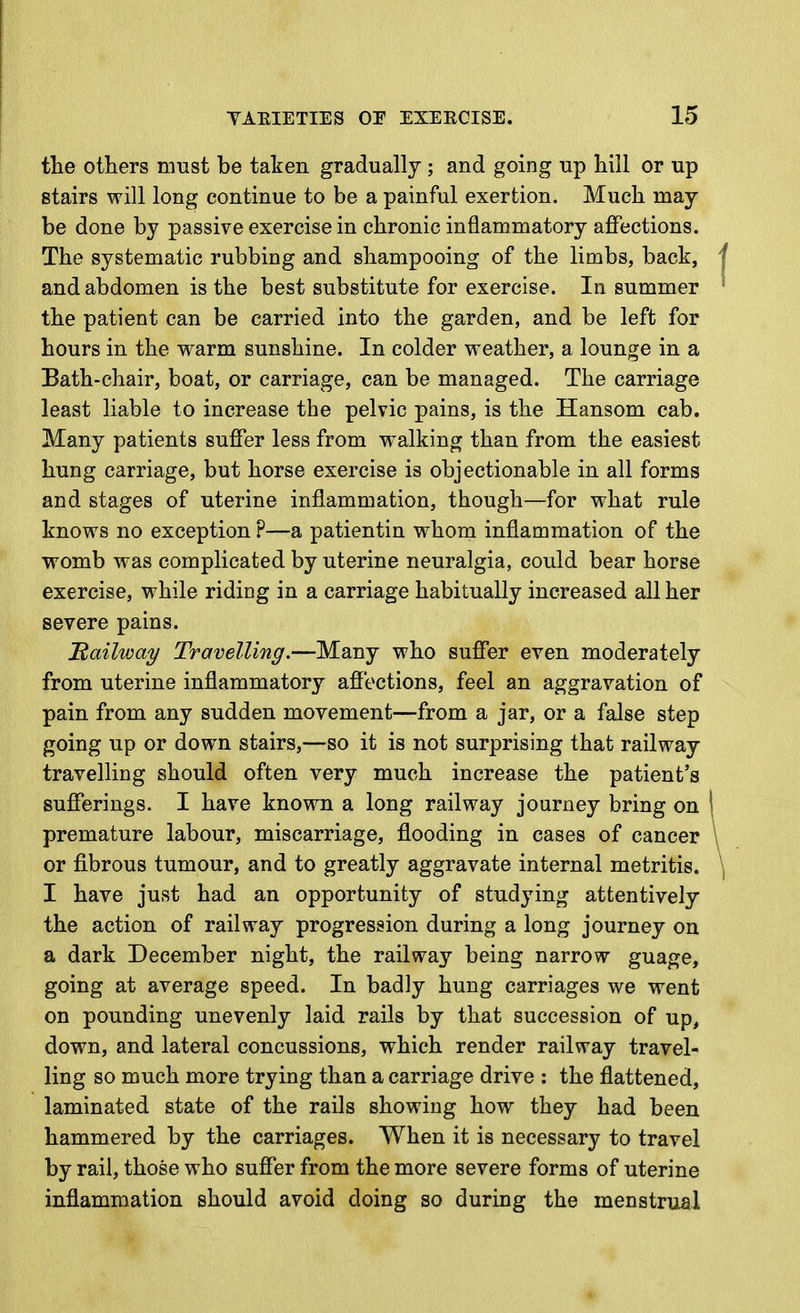 the olliers must be taken gradually ; and going up hill or up stairs will long continue to be a painful exertion. Much may- be done by passive exercise in chronic inflammatory affections. The systematic rubbing and shampooing of the limbs, back, j and abdomen is the best substitute for exercise. In summer ' the patient can be carried into the garden, and be left for hours in the warm sunshine. In colder weather, a lounge in a Bath-chair, boat, or carriage, can be managed. The carriage least liable to increase the pelvic pains, is the Hansom cab. Many patients suffer less from w^alking than from the easiest hung carriage, but horse exercise is objectionable in all forms and stages of uterine inflammation, though—for what rule knows no exception ?—a patientin whom inflammation of the womb was complicated by uterine neuralgia, could bear horse exercise, while riding in a carriage habitually increased all her severe pains. Railway Travelling.—Many who suffer even moderately from uterine inflammatory afiections, feel an aggravation of pain from any sudden movement—from a jar, or a false step going up or down stairs,—so it is not surprising that railway travelling should often very much increase the patient's sufferings. I have known a long railway journey bring on 1 premature labour, miscarriage, flooding in cases of cancer \ or fi.brous tumour, and to greatly aggravate internal metritis. \ I have just had an opportunity of studying attentively the action of railway progression during a long journey on a dark December night, the railway being narrow guage, going at average speed. In badly hung carriages we went on pounding unevenly laid rails by that succession of up, down, and lateral concussions, which render railway travel- ling so much more trying than a carriage drive : the flattened, laminated state of the rails showing how they had been hammered by the carriages. When it is necessary to travel by rail, those who suffer from the more severe forms of uterine inflammation should avoid doing so during the menstrual