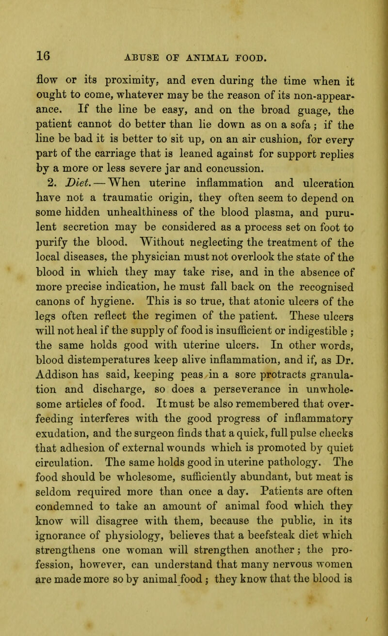 flow or its proximity, and even during the time when it ought to come, whatever may be the reason of its non-appear- ance. If the line be easy, and on the broad guage, the patient cannot do better than lie down as on a sofa; if the line be bad it is better to sit up, on an air cushion, for every part of the carriage that is leaned against for support replies by a more or less severe jar and concussion. 2. Diet. — When uterine inflammation and ulceration have not a traumatic origin, they often seem to depend on some hidden unhealthiness of the blood plasma, and puru- lent secretion may be considered as a process set on foot to purify the blood. Without neglecting the treatment of the local diseases, the physician must not overlook the state of the blood in which they may take rise, and in the absence of more precise indication, he must fall back on the recognised canons of hygiene. This is so true, that atonic ulcers of the legs often reflect the regimen of the patient. These ulcers will not heal if the supply of food is insufficient or indigestible ; the same holds good with uterine ulcers. In other words, blood distemperatures keep alive inflammation, and if, as Dr. Addison has said, keeping peas in a sore protracts granula- tion and discharge, so does a perseverance in unwhole- some articles of food. It must be also remembered that over- feeding interferes with the good progress of inflammatory exudation, and the surgeon finds that a quick, full pulse checks that adhesion of external wounds which is promoted by quiet circulation. The same holds good in uterine pathology. The food should be wholesome, sufficiently abundant, but meat is seldom required more than once a day. Patients are often condemned to take an amount of animal food which they know will disagree with them, because the public, in its ignorance of physiology, believes that a beefsteak diet which strengthens one woman will strengthen another; the pro- fession, however, can understand that many nervous women are made more so by animal food j they know that the blood is