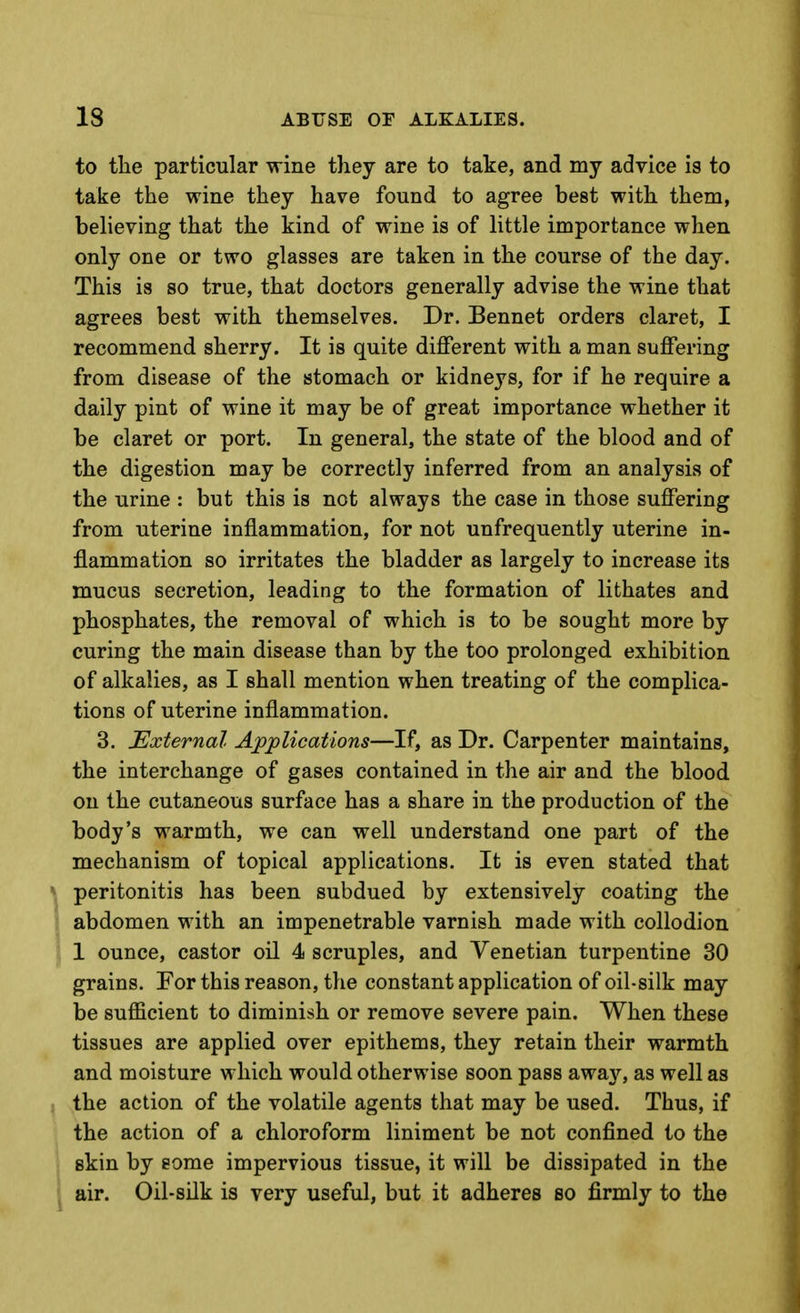 to tlie particular wine they are to take, and my advice is to take the wine they have found to agree best with them, believing that the kind of wine is of little importance when only one or two glasses are taken in the course of the day. This is so true, that doctors generally advise the wine that agrees best with themselves. Dr. Bennet orders claret, I recommend sherry. It is quite different with a man suffering from disease of the stomach or kidneys, for if he require a daily pint of wine it may be of great importance whether it be claret or port. In general, the state of the blood and of the digestion may be correctly inferred from an analysis of the urine : but this is not always the case in those suffering from uterine inflammation, for not unfrequently uterine in- flammation so irritates the bladder as largely to increase its mucus secretion, leading to the formation of lithates and phosphates, the removal of which is to be sought more by curing the main disease than by the too prolonged exhibition of alkalies, as I shall mention when treating of the complica- tions of uterine inflammation. 3. External Apjplications—If, as Dr. Carpenter maintains, the interchange of gases contained in the air and the blood on the cutaneous surface has a share in the production of the body's warmth, we can well understand one part of the mechanism of topical applications. It is even stated that peritonitis has been subdued by extensively coating the abdomen with an impenetrable varnish made with collodion 1 ounce, castor oil 4 scruples, and Venetian turpentine 30 grains. For this reason, the constant application of oil-silk may be suflScient to diminish or remove severe pain. When these tissues are applied over epithems, they retain their warmth and moisture which would otherwise soon pass away, as well as the action of the volatile agents that may be used. Thus, if the action of a chloroform liniment be not confined to the skin by some impervious tissue, it will be dissipated in the air. Oil-silk is very useful, but it adheres so firmly to the