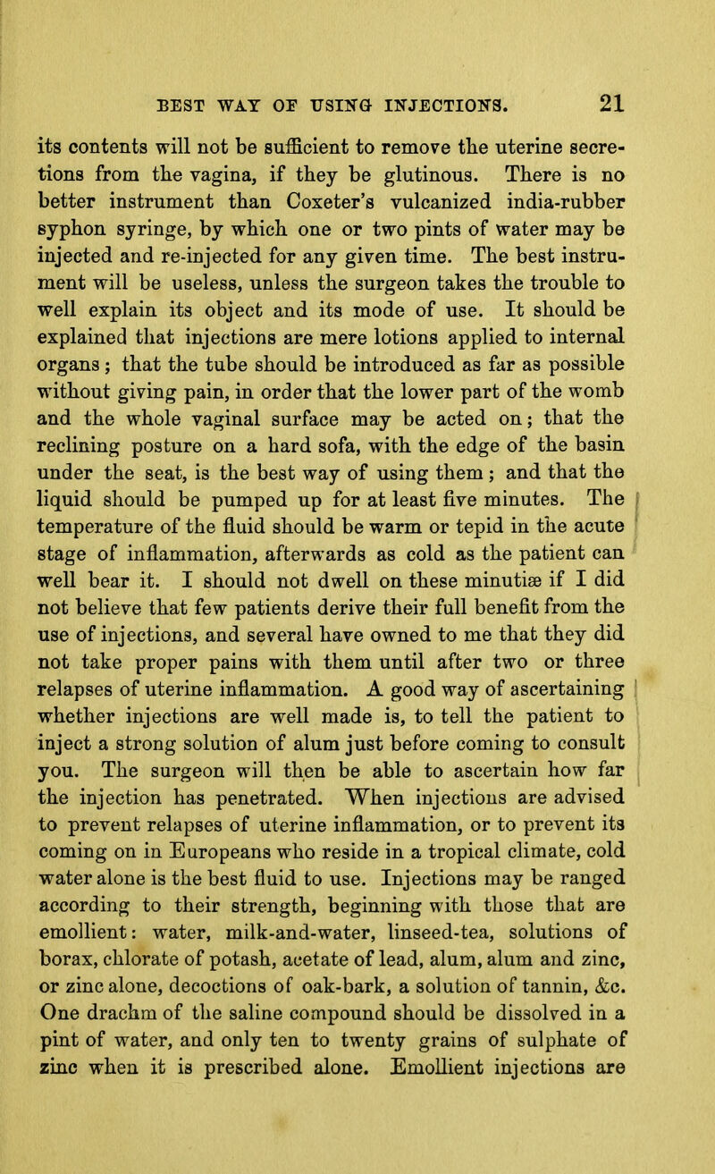 its contents will not be sufficient to remove tlie uterine secre- tions from the vagina, if they be glutinous. There is no better instrument than Coxeter's vulcanized india-rubber syphon syringe, by which one or two pints of water may be injected and re-injected for any given time. The best instru- ment will be useless, unless the surgeon takes the trouble to well explain its object and its mode of use. It should be explained that injections are mere lotions applied to internal organs ; that the tube should be introduced as far as possible without giving pain, in order that the lower part of the womb and the whole vaginal surface may be acted on; that the reclining posture on a hard sofa, with the edge of the basin under the seat, is the best way of using them ; and that the liquid should be pumped up for at least five minutes. The temperature of the fluid should be warm or tepid in the acute stage of inflammation, afterwards as cold as the patient can well bear it. I should not dwell on these minutiae if I did not believe that few patients derive their full benefit from the use of injections, and several have owned to me that they did not take proper pains with them until after two or three relapses of uterine inflammation. A good way of ascertaining whether injections are well made is, to tell the patient to inject a strong solution of alum just before coming to consult you. The surgeon will then be able to ascertain how far the injection has penetrated. When injections are advised to prevent relapses of uterine inflammation, or to prevent its coming on in Europeans who reside in a tropical climate, cold water alone is the best fluid to use. Injections may be ranged according to their strength, beginning with those that are emollient: water, milk-and-water, linseed-tea, solutions of borax, chlorate of potash, acetate of lead, alum, alum and zinc, or zinc alone, decoctions of oak-bark, a solution of tannin, &c. One drachm of the saline compound should be dissolved in a pint of water, and only ten to twenty grains of sulphate of zinc when it is prescribed alone. Emollient injections are