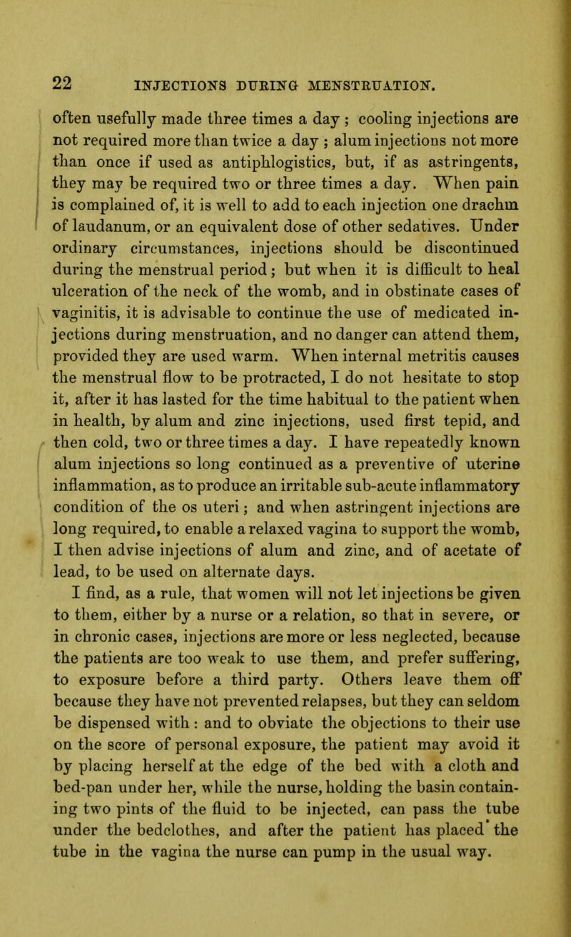 often usefully made three times a day ; cooling injections are not required more than twice a day ; alum injections not more than once if used as antiphlogistics, but, if as astringents, they may be required two or three times a day. When pain is complained of, it is well to add to each injection one drachm of laudanum, or an equivalent dose of other sedatives. Under ordinary circumstances, injections should be discontinued during the menstrual period; but when it is difficult to heal ulceration of the neck of the womb, and in obstinate cases of vaginitis, it is advisable to continue the use of medicated in- jections during menstruation, and no danger can attend them, provided they are used warm. When internal metritis causes the menstrual flow to be protracted, I do not hesitate to stop it, after it has lasted for the time habitual to the patient when in health, by alum and zinc injections, used first tepid, and then cold, two or three times a day. I have repeatedly known alum injections so long continued as a preventive of uterine inflammation, as to produce an irritable sub-acute inflammatory condition of the os uteri; and when astringent injections are long required, to enable a relaxed vagina to support the womb, I then advise injections of alum and zinc, and of acetate of lead, to be used on alternate days. I find, as a rule, that women will not let injections be given to them, either by a nurse or a relation, so that in severe, or in chronic cases, injections are more or less neglected, because the patients are too weak to use them, and prefer suffering, to exposure before a third party. Others leave them off because they have not prevented relapses, but they can seldom be dispensed with : and to obviate the objections to their use on the score of personal exposure, the patient may avoid it by placing herself at the edge of the bed with a cloth and bed-pan under her, while the nurse, holding the basin contain- ing two pints of the fluid to be injected, can pass the tube under the bedclothes, and after the patient has placed the tube in the vagina the nurse can pump in the usual way.