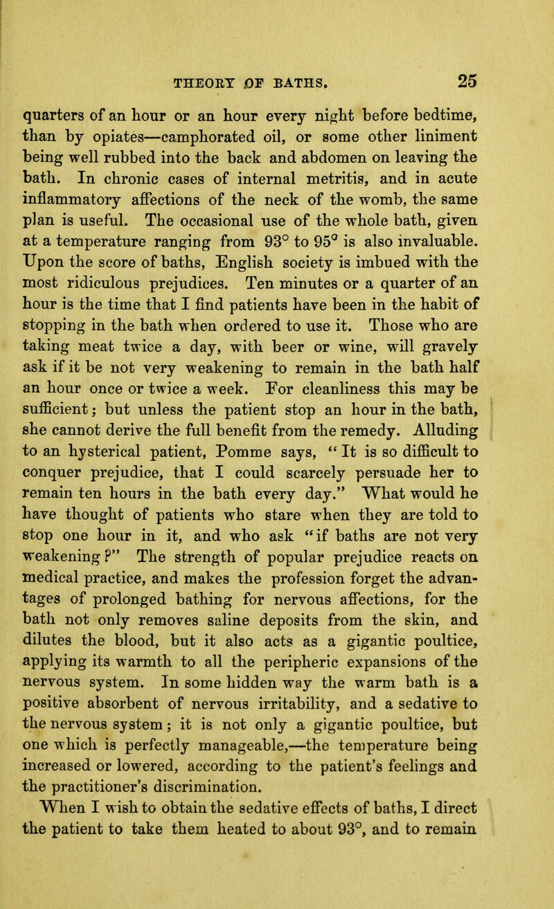 quarters of an liour or an hour every niglit before bedtime, than by opiates—camphorated oil, or some other liniment being well rubbed into the back and abdomen on leaving the bath. In chronic cases of internal metritis, and in acute inflammatory affections of the neck of the womb, the same plan is useful. The occasional use of the whole bath, given at a temperature ranging from 93° to 95^ is also invaluable. Upon the score of baths, English society is imbued with the most ridiculous prejudices. Ten minutes or a quarter of an hour is the time that I find patients have been in the habit of stopping in the bath when ordered to use it. Those who are taking meat twice a day, with beer or wine, will gravely ask if it be not very weakening to remain in the bath half an hour once or twice a week. For cleanliness this may be sufficient; but unless the patient stop an hour in the bath, she cannot derive the full benefit from the remedy. Alluding to an hysterical patient, Pomme says,  It is so difficult to conquer prejudice, that I could scarcely persuade her to remain ten hours in the bath every day. What would he have thought of patients who stare when they are told to stop one hour in it, and who ask  if baths are not very weakening ? The strength of popular prejudice reacts on medical practice, and makes the profession forget the advan- tages of prolonged bathing for nervous affections, for the bath not only removes saline deposits from the skin, and dilutes the blood, but it also acts as a gigantic poultice, applying its warmth to all the peripheric expansions of the nervous system. In some hidden way the warm bath is a positive absorbent of nervous irritability, and a sedative to the nervous system; it is not only a gigantic poultice, but one which is perfectly manageable,—the temperature being increased or lowered, according to the patient's feelings and the practitioner's discrimination. When I wish to obtain the sedative effects of baths, I direct the patient to take them heated to about 93°, and to remain