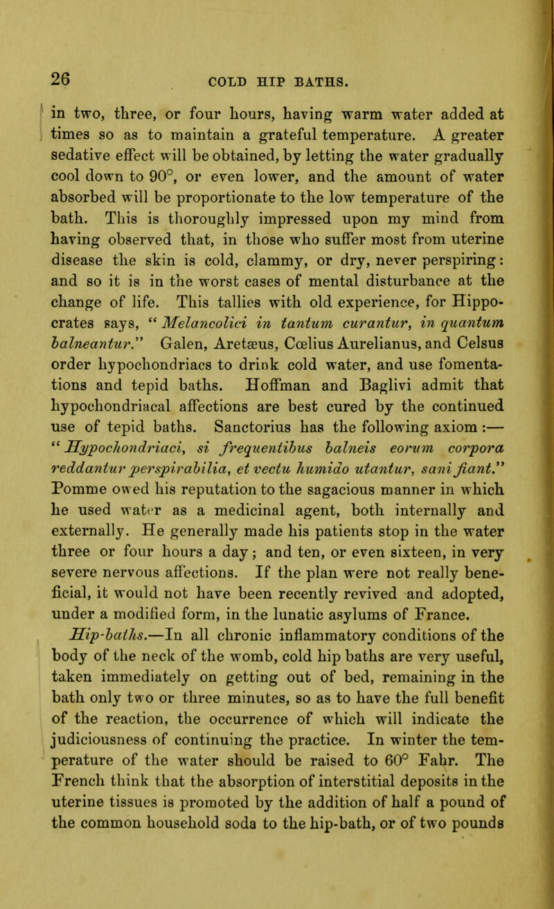 in two, three, or four hours, having warm water added at times so as to maintain a grateful temperature. A greater sedative effect will be obtained, by letting the water gradually cool down to 90°, or even lower, and the amount of water absorbed will be proportionate to the low temperature of the bath. This is thoroughly impressed upon my mind from having observed that, in those who suffer most from uterine disease the skin is cold, clammy, or dry, never perspiring: and so it is in the worst cases of mental disturbance at the change of life. This tallies with old experience, for Hippo- crates says,  Melancolici in tantum curantur, in quantum halneantur. Galen, Aretseus, Coelius Aurelianus, and Celsus order hypochondriacs to drink cold water, and use fomenta- tions and tepid baths. Hoffman and Baglivi admit that hypochondriacal affections are best cured by the continued use of tepid baths. Sanctorius has the following axiom :— *' Hyjpocliondriaci, si frequentibus halneis eorum corpora reddantur perspirahilia, etvectu humido utantur, sani Jiant. Pomme owed his reputation to the sagacious manner in which he used water as a medicinal agent, both internally and externally. He generally made his patients stop in the water three or four hours a day; and ten, or even sixteen, in very severe nervous aff'ections. If the plan were not really bene- ficial, it would not have been recently revived and adopted, under a modified form, in the lunatic asylums of France. Sip-baths.—In all chronic inflammatory conditions of the body of the neck of the womb, cold hip baths are very useful, taken immediately on getting out of bed, remaining in the bath only two or three minutes, so as to have the full benefit of the reaction, the occurrence of which will indicate the judiciousness of continuing the practice. In winter the tem- perature of the water should be raised to 60° Fahr. The French think that the absorption of interstitial deposits in the uterine tissues is promoted by the addition of half a pound of the common household soda to the hip-bath, or of two pounds