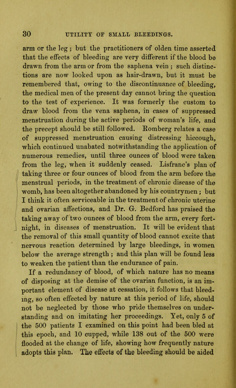 arm or the leg ; but the practitioners of olden time asserted that the effects of bleeding are very different if the blood be drawn from the arm or from the saphena vein ; such distinc- tions are now looked upon as hair-drawn, but it must be remembered that, owing to the discontinuance of bleeding, the medical men of the present day cannot bring the question to the test of experience. It was formerly the custom to draw blood from the vena saphena, in cases of suppressed menstruation during the active periods of woman's life, and the precept should be still followed. Eomberg relates a case of suppressed menstruation causing distressing hiccough, which continued unabated notwithstanding the application of numerous remedies, until three ounces of blood were taken from the leg, when it suddenly ceased. Lisfranc's plan of taking three or four ounces of blood from the arm before the menstrual periods, in the treatment of chronic disease of the womb, has been altogether abandoned by his countrymen; but I think it often serviceable in the treatment of chronic uterine and ovarian affections, and Dr. G. Bedford has praised the taking away of two ounces of blood from the arm, every fort- night, in diseases of menstruation. It will be evident that the removal of this small quantity of blood cannot excite that nervous reaction determined by large bleedings, in women below the average strength ; and this plan will be found less to weaken the patient than the endurance of pain. If a redundancy of blood, of which nature has no means of disposing at the demise of the ovarian function, is an im- portant element of disease at cessation, it follows that bleed- ing, so often effected by nature at this period of life, should not be neglected by those who pride themselves on under- standing and on imitating her proceedings. Yet, only 5 of j the 500 patients I examined on this point had been bled at ' this epoch, and 10 cupped, while 138 out of the 500 were i flooded at the change of life, showing how frequently nature 1 adopts this plan. The effects of the bleedmg should be aided