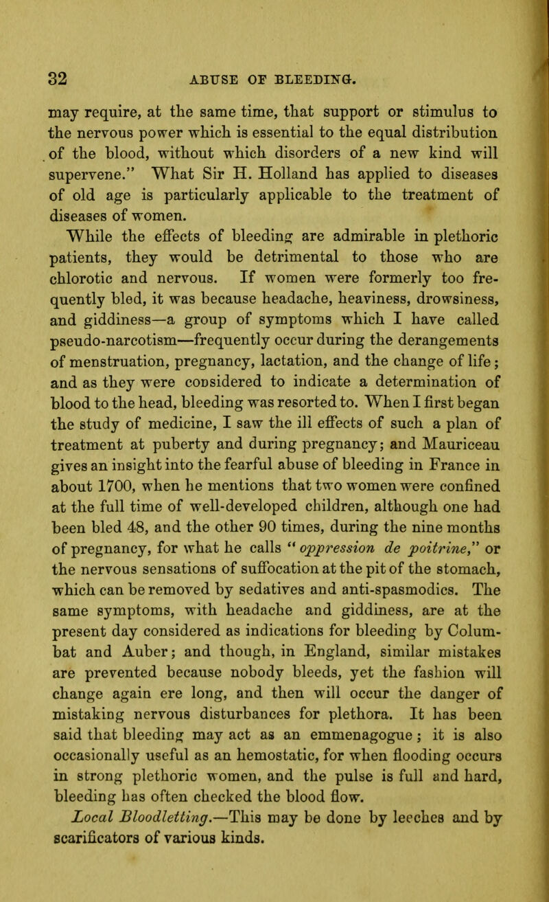 may require, at the same time, that support or stimulus to the nervous power which is essential to the equal distribution of the blood, without which disorders of a new kind will supervene. What Sir H. Holland has applied to diseases of old age is particularly applicable to the treatment of diseases of women. While the effects of bleeding are admirable in plethoric patients, they would be detrimental to those who are chlorotic and nervous. If women were formerly too fre- quently bled, it was because headache, heaviness, drowsiness, and giddiness—a group of symptoms which I have called pseudo-narcotism—frequently occur during the derangements of menstruation, pregnancy, lactation, and the change of life; and as they were considered to indicate a determination of blood to the head, bleeding was resorted to. When I first began the study of medicine, I saw the ill effects of such a plan of treatment at puberty and during pregnancy; and Mauriceau gives an insight into the fearful abuse of bleeding in France in about 1700, when he mentions that two women were confined at the full time of well-developed children, although one had been bled 48, and the other 90 times, during the nine months of pregnancy, for what he calls  oppression de poitrine, or the nervous sensations of suffocation at the pit of the stomach, which can be removed by sedatives and anti-spasmodics. The same symptoms, with headache and giddiness, are at the present day considered as indications for bleeding by Colum- bat and Auber; and though, in England, similar mistakes are prevented because nobody bleeds, yet the fashion will change again ere long, and then will occur the danger of mistaking nervous disturbances for plethora. It has been said that bleeding may act as an emmenagogue; it is also occasionally useful as an hemostatic, for when flooding occurs in strong plethoric women, and the pulse is full and hard, bleeding has often checked the blood flow. Local Bloodletting.—This may be done by leeches and by scarificators of various kinds.