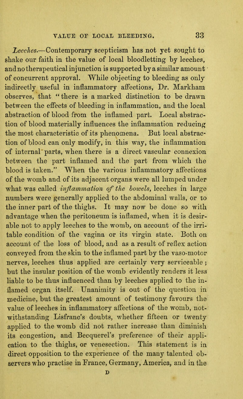 Z/eeclies.—Contemporary scepticism lias not yet sought to shake our faith in the value of local bloodletting by leeches, and no therapeutical injunction is supported by a similar amount ■ of concurrent approval. While objecting to bleeding as only indirectly useful in inflammatory affections, Dr. Markham observes, that  there is a marked distinction to be drawn between the effects of bleeding in inflammation, and the local abstraction of blood from the inflamed part. Local abstrac- tion of blood materially influences the inflammation reducing the most characteristic of its phenomena. But local abstrac- tion of blood can only modify, in this way, the inflammation of internal 'parts, when there is a direct vascular connexion between the part inflamed and the part from which the blood is taken. When the various inflammatory affections of the womb and of its adjacent organs were all lumped under what was called inflammation of the botvels, leeches in large numbers were generally applied to the abdominal walls, or to the inner part of the thighs. It may now be done so with advantage when the peritoneum is inflamed, when it is desir- able not to apply leeches to the womb, on account of the irri- table condition of the vagina or its virgin state. Both on account of the loss of blood, and as a result of reflex action conveyed from the skin to the inflamed part by the vaso-motor nerves, leeches thus applied are certainly very serviceable; but the insular position of the womb evidently renders it less liable to be thus influenced than by leeches applied to the in- flamed organ itself. Unanimity is out of the question in medicine, but the greatest amount of testimony favours the value of leeches in inflammatory affections of the womb, not- withstanding Lisfranc's doubts, whether fifteen or twenty applied to the womb did not rather increase than diminish its congestion, and Becquerel's preference of their appli- cation to the thighs, or venesection. This statement is in direct opposition to the experience of the many talented ob- servers who practise in France, Germany, America, and in the D