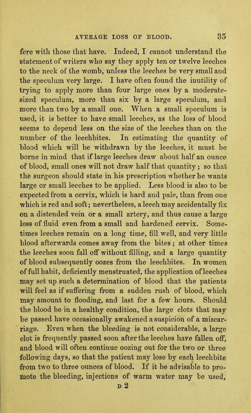 fere with those that have. Indeed, I cannot understand the statement of writers who say they apply ten or twelve leeches to the neck of the womb, unless the leeches be very small and the speculum very large. I have often found the inutihty of trying to apply more than four large ones by a moderate- sized speculum, more than six by a large speculum, and more than two by a small one. When a small speculum is used, it is better to have small leeches, as the loss of blood seems to depend less on the size of the leeches than on the number of the leechbites. In estimating the quantity of blood which will be withdrawn by the leeches, it must be borne in mind that if large leeches draw about half an ounce of blood, small ones will not draw half that quantity; so that the surgeon should state in his prescription whether he wants large or small leeches to be applied. Less blood is also to be expected from a cervix, which is hard and pale, than from one which is red and soft; nevertheless, a leech may accidentally fix on a distended vein or a small artery, and thus cause a large loss of fluid even from a small and hardened cervix. Some- times leeches remain on a long time, fill well, and very little blood afterwards comes away from the bites ; at other times the leeches soon fall off without filling, and a large quantity of blood subsequently oozes from the leechbites. In women of full habit, deficiently menstruated, the application of leeches may set up such a determination of blood that the patients will feel as if suffering from a sudden rush of blood, which may amount to flooding, and last for a few hours. Should the blood be in a healthy condition, the large clots that may be passed have occasionally awakened a suspicion of a miscar- riage. Even when the bleeding is not considerable, a large clot is frequently passed soon after the leeches have fallen off, and blood will often continue oozing out for the two or three following days, so that the patient may lose by each leechbite from two to three ounces of blood. If it be advisable to pro- mote the bleeding, injections of warm water may be used, d2