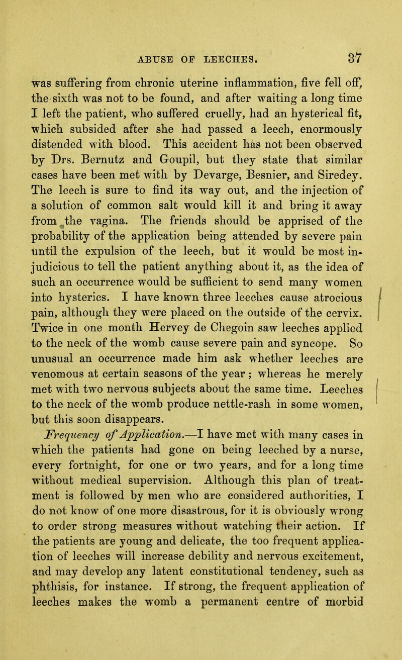 was suffering from chronic uterine inflammation, five fell off, the sixth was not to be found, and after waiting a long time I left the patient, who suffered cruelly, had an hysterical fit, which subsided after she had passed a leech, enormously distended with blood. This accident has not been observed by Drs. Bernutz and Goupil, but they state that similar cases have been met with by Devarge, Besnier, and Siredey. The leech is sure to find its way out, and the injection of a solution of common salt would kill it and bring it away from the vagina. The friends should be apprised of the probability of the application being attended by severe pain until the expulsion of the leech, but it would be most in- judicious to tell the patient anything about it, as the idea of such an occurrence would be sufficient to send many women into hysterics. I have known three leeches cause atrocious pain, although they were placed on the outside of the cervix. Twice in one month Hervey de Chegoin saw leeches applied to the neck of the womb cause severe pain and syncope. So unusual an occurrence made him ask whether leeches are venomous at certain seasons of the year ; whereas he merely met with two nervous subjects about the same time. Leeches to the neck of the womb produce nettle-rash in some women, but this soon disappears. Frequency of Application.—I have met with many cases in which the patients had gone on being leeched by a nurse, every fortnight, for one or two years, and for a long time without medical supervision. Although this plan of treat- ment is followed by men who are considered authorities, I do not know of one more disastrous, for it is obviously wrong to order strong measures without watching their action. If the patients are young and delicate, the too frequent applica- tion of leeches will increase debility and nervous excitement, and may develop any latent constitutional tendency, such as phthisis, for instance. If strong, the frequent application of leeches makes the womb a permanent centre of morbid