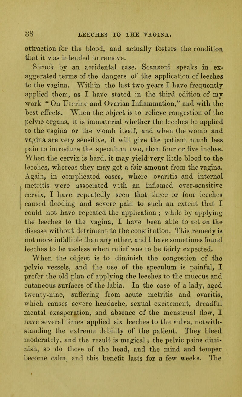 attraction for the blood, and actually fosters the condition that it was intended to remove. Struck by an accidental case, Scanzoni speaks in ex- aggerated terms of the dangers of the application of leeches to the vagina. Within the last two years I have frequently applied them, as I have stated in the third edition of my work  On Uterine and Ovarian Inflammation, and with the best eJBfects. When the object is to relieve congestion of the pelvic organs, it is immaterial whether the leeches be applied to the vagina or the womb itself, and when the w^omb and vagina are very sensitive, it will give the patient much less pain to introduce the speculum two, than four or five inches. When the cervix is hard, it may yield very little blood to the leeches, whereas they may get a fair amount from the vagina. Again, in complicated cases, where ovaritis and internal ^ metritis were associated with an inflamed over-sensitive cervix, I have repeatedly seen that three or four leeches caused flooding and severe pain to such an extent that I could not have repeated the application; while by applying the leeches to the vagina, I have been able to act on the disease without detriment to the constitution. This remedy is not more infallible than any other, and I have sometimes found leeches to be useless when relief was to be fairly expected. When the object is to diminish the congestion of the pelvic vessels, and the use of the speculum is painful, I prefer the old plan of applying the leeches to the mucous and cutaneous surfaces of the labia. In the case of a lady, aged twentj^-nine, sufiering from acute metritis and ovaritis, which causes severe headache, sexual excitement, dreadful mental exasperation, and absence of the menstrual flow, I have several times applied six leeches to the vulva, notwith- standing the extreme debility of the patient. They bleed moderately, and the result is magical; the pelvic pains dimi- nish, so do those of the head, and the mind and temper become calm, and this benefit lasts for a few weeks. The